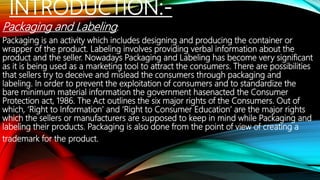 INTRODUCTION:-
Packaging and Labeling:
Packaging is an activity which includes designing and producing the container or
wrapper of the product. Labeling involves providing verbal information about the
product and the seller. Nowadays Packaging and Labeling has become very significant
as it is being used as a marketing tool to attract the consumers. There are possibilities
that sellers try to deceive and mislead the consumers through packaging and
labeling. In order to prevent the exploitation of consumers and to standardize the
bare minimum material information the government hasenacted the Consumer
Protection act, 1986. The Act outlines the six major rights of the Consumers. Out of
which, ‘Right to Information’ and ‘Right to Consumer Education’ are the major rights
which the sellers or manufacturers are supposed to keep in mind while Packaging and
labeling their products. Packaging is also done from the point of view of creating a
trademark for the product.
 