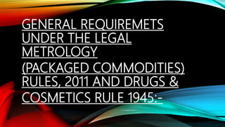 GENERAL REQUIREMETS
UNDER THE LEGAL
METROLOGY
(PACKAGED COMMODITIES)
RULES, 2011 AND DRUGS &
COSMETICS RULE 1945:-
 
