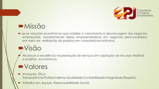 Missão
 Levar soluções econômicas que viabilize o crescimento e alavancagem dos negócios
empresariais, transformando ideias empreendedoras em negócios bem-sucedidos
por meio da realização de projetos em consultoria econômica.
Visão
 Alcançar a excelência na prestação de serviços em captação de recursos federais
e projetos econômicos.
Valores
 Inovação, Ética,
Transparência,Profissionalismo,Qualidade,Confiabilidade,Integridade,Respeito,
 Trabalho em equipe, Responsabilidade Social.
 