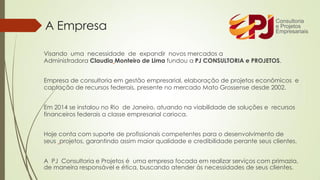 A Empresa
Visando uma necessidade de expandir novos mercados a
Administradora Claudia Monteiro de Lima fundou a PJ CONSULTORIA e PROJETOS.
Empresa de consultoria em gestão empresarial, elaboração de projetos econômicos e
captação de recursos federais, presente no mercado Mato Grossense desde 2002.
Em 2014 se instalou no Rio de Janeiro, atuando na viabilidade de soluções e recursos
financeiros federais a classe empresarial carioca.
Hoje conta com suporte de profissionais competentes para o desenvolvimento de
seus projetos, garantindo assim maior qualidade e credibilidade perante seus clientes.
A PJ Consultoria e Projetos é uma empresa focada em realizar serviços com primazia,
de maneira responsável e ética, buscando atender às necessidades de seus clientes.
 