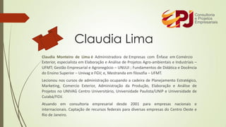 Claudia Monteiro de Lima é Administradora de Empresas com Ênfase em Comércio
Exterior, especialista em Elaboração e Análise de Projetos Agro-ambientais e Industriais –
UFMT; Gestão Empresarial e Agronegócio – UNIJUI ; Fundamentos de Didática e Docência
do Ensino Superior – Univag e FGV; e, Mestranda em filosofia – UFMT.
Lecionou nos cursos de administração ocupando a cadeira de Planejamento Estratégico,
Marketing, Comercio Exterior, Administração da Produção, Elaboração e Análise de
Projetos no UNIVAG Centro Universitário, Universidade Paulista/UNIP e Universidade de
Cuiabá/FGV.
Atuando em consultoria empresarial desde 2001 para empresas nacionais e
internacionais. Captação de recursos federais para diversas empresas do Centro Oeste e
Rio de Janeiro.
Claudia Lima
 