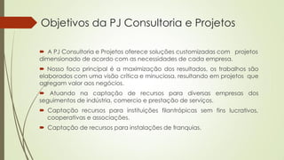  A PJ Consultoria e Projetos oferece soluções customizadas com projetos
dimensionado de acordo com as necessidades de cada empresa.
 Nosso foco principal é a maximização dos resultados, os trabalhos são
elaborados com uma visão crítica e minuciosa, resultando em projetos que
agregam valor aos negócios.
 Atuando na captação de recursos para diversas empresas dos
seguimentos de indústria, comercio e prestação de serviços.
fins lucrativos, Captação recursos para instituições filantrópicas sem
cooperativas e associações.
 Captação de recursos para instalações de franquias.
Objetivos da PJ Consultoria e Projetos
 