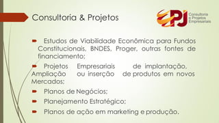  Estudos de Viabilidade Econômica para Fundos
Constitucionais, BNDES, Proger, outras fontes de
financiamento;
 Projetos Empresariais de implantação,
Ampliação ou inserção de produtos em novos
Mercados;
 Planos de Negócios;
 Planejamento Estratégico;
 Planos de ação em marketing e produção.
Consultoria & Projetos
 
