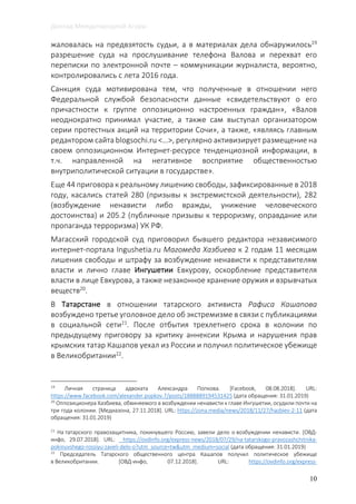 Доклад Международной Агоры
10
жаловалась на предвзятость судьи, а в материалах дела обнаружилось19
разрешение суда на прослушивание телефона Валова и перехват его
переписки по электронной почте – коммуникации журналиста, вероятно,
контролировались с лета 2016 года.
Санкция суда мотивирована тем, что полученные в отношении него
Федеральной службой безопасности данные «свидетельствуют о его
причастности к группе оппозиционно настроенных граждан», «Валов
неоднократно принимал участие, а также сам выступал организатором
серии протестных акций на территории Сочи», а также, «являясь главным
редактором сайта blogsochi.ru <…>, регулярно активизирует размещение на
своем оппозиционном Интернет-ресурсе тенденциозной информации, в
т.ч. направленной на негативное восприятие общественностью
внутриполитической ситуации в государстве».
Еще 44 приговора к реальному лишению свободы, зафиксированные в 2018
году, касались статей 280 (призывы к экстремистской деятельности), 282
(возбуждение ненависти либо вражды, унижение человеческого
достоинства) и 205.2 (публичные призывы к терроризму, оправдание или
пропаганда терроризма) УК РФ.
Магасский городской суд приговорил бывшего редактора независимого
интернет-портала Ingushetia.ru Магомеда Хазбиева к 2 годам 11 месяцам
лишения свободы и штрафу за возбуждение ненависти к представителям
власти и лично главе Ингушетии Евкурову, оскорбление представителя
власти в лице Евкурова, а также незаконное хранение оружия и взрывчатых
веществ20
.
В Татарстане в отношении татарского активиста Рафиса Кашапова
возбуждено третье уголовное дело об экстремизме в связи с публикациями
в социальной сети21. После отбытия трехлетнего срока в колонии по
предыдущему приговору за критику аннексии Крыма и нарушения прав
крымских татар Кашапов уехал из России и получил политическое убежище
в Великобритании22
.
19
Личная страница адвоката Александра Попкова. [Facebook, 08.08.2018]. URL:
https://www.facebook.com/alexander.popkov.7/posts/1888889194531425 (дата обращения: 31.01.2019)
20
Оппозиционера Хазбиева, обвиняемого в возбуждении ненависти к главе Ингушетии, осудили почти на
три года колонии. [Медиазона, 27.11.2018]. URL: https://zona.media/news/2018/11/27/hazbiev-2-11 (дата
обращения: 31.01.2019)
21
На татарского правозащитника, покинувшего Россию, завели дело о возбуждении ненависти. [ОВД-
инфо, 29.07.2018]. URL: https://ovdinfo.org/express-news/2018/07/29/na-tatarskogo-pravozashchitnika-
pokinuvshego-rossiyu-zaveli-delo-o?utm_source=tw&utm_medium=social (дата обращения: 31.01.2019)
22
Председатель Татарского общественного центра Кашапов получил политическое убежище
в Великобритании. [ОВД-инфо, 07.12.2018]. URL: https://ovdinfo.org/express-
 