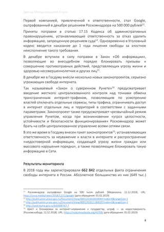 Доклад Международной Агоры
4
Первой компанией, привлеченной к ответственности, стал Google,
оштрафованный в декабре решением Роскомнадзора на 500 000 рублей11
.
Приняты поправки в статью 17.15 Кодекса об административных
правонарушениях, устанавливающие ответственность за отказ удалить
информацию, запрещенную решением суда12
. Одновременно в Уголовный
кодекс вводится наказание до 1 года лишения свободы за злостное
неисполнение такого требования.
В декабре вступили в силу поправки в Закон «Об информации»,
позволяющие во внесудебном порядке блокировать призывы к
совершению противоправных действий, представляющих угрозу жизни и
здоровью несовершеннолетних и других лиц13
.
В декабре же в Госдуму внесли несколько новых законопроектов, серьезно
угрожающих свободе интернета.
Так называемый «Закон о суверенном Рунете»14 предусматривает
введение жесткого централизованного контроля над точками обмена
трансграничным интернет-трафиком, позволяющим по усмотрению
властей отключать отдельные сервисы, типы трафика, ограничивать доступ
в интернет отдельных лиц и территорий в соответствии с заданными
параметрами. Законопроект также предусматривает чрезвычайный режим
управления Рунетом, когда при возникновении «угроз целостности,
устойчивости и безопасности функционирования» Роскомнадзор может
брать на себя централизованное управление всеми сетями связи.
В это же время в Госдуму внесен пакет законопроектов15
, устанавливающих
ответственность за неуважение к власти в интернете и распространение
«недостоверной информации, создающей угрозу жизни граждан или
массового нарушения порядка», а также позволяющие блокировать такую
информацию в Сети.
Результаты мониторинга
В 2018 году мы зарегистрировали 662 842 отдельных факта ограничения
свободы интернета в России. Абсолютное большинство из них (649 тыс.)
11
Роскомнадзор оштрафовал Google на 500 тысяч рублей. [Медиазона, 11.12.2018]. URL:
https://zona.media/news/2018/12/11/google (дата обращения: 01.02.2019)
12
http://publication.pravo.gov.ru/Document/View/0001201810020044?index=0&rangeSize=1
13
http://publication.pravo.gov.ru/Document/View/0001201812180020?index=0&rangeSize=1
14
http://sozd.duma.gov.ru/bill/608767-7
15
Арест и блокировки за интернет-неуважение к государству, штраф — за недостоверность.
[Роскомскобода, 12.12.2018]. URL: https://roskomsvoboda.org/43709/ дата обращения: 01.02.2019)
 