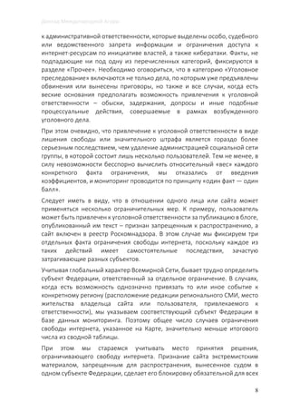 Доклад Международной Агоры
8
к административной ответственности, которые выделены особо, судебного
или ведомственного запрета информации и ограничения доступа к
интернет-ресурсам по инициативе властей, а также кибератаки. Факты, не
подпадающие ни под одну из перечисленных категорий, фиксируются в
разделе «Прочее». Необходимо оговориться, что в категорию «Уголовное
преследование» включаются не только дела, по которым уже предъявлены
обвинения или вынесены приговоры, но также и все случаи, когда есть
веские основания предполагать возможность привлечения к уголовной
ответственности – обыски, задержания, допросы и иные подобные
процессуальные действия, совершаемые в рамках возбужденного
уголовного дела.
При этом очевидно, что привлечение к уголовной ответственности в виде
лишения свободы или значительного штрафа является гораздо более
серьезным последствием, чем удаление администрацией социальной сети
группы, в которой состоит лишь несколько пользователей. Тем не менее, в
силу невозможности бесспорно вычислить относительный «вес» каждого
конкретного факта ограничения, мы отказались от введения
коэффициентов, и мониторинг проводится по принципу «один факт — один
балл».
Следует иметь в виду, что в отношении одного лица или сайта может
применяться несколько ограничительных мер. К примеру, пользователь
может быть привлечен к уголовной ответственности за публикацию в блоге,
опубликованный им текст – признан запрещенным к распространению, а
сайт включен в реестр Роскомнадзора. В этом случае мы фиксируем три
отдельных факта ограничения свободы интернета, поскольку каждое из
таких действий имеет самостоятельные последствия, зачастую
затрагивающие разных субъектов.
Учитывая глобальный характер Всемирной Сети, бывает трудно определить
субъект Федерации, ответственный за отдельное ограничение. В случаях,
когда есть возможность однозначно привязать то или иное событие к
конкретному региону (расположение редакции регионального СМИ, место
жительства владельца сайта или пользователя, привлекаемого к
ответственности), мы указываем соответствующий субъект Федерации в
базе данных мониторинга. Поэтому общее число случаев ограничения
свободы интернета, указанное на Карте, значительно меньше итогового
числа из сводной таблицы.
При этом мы стараемся учитывать место принятия решения,
ограничивающего свободу интернета. Признание сайта экстремистским
материалом, запрещенным для распространения, вынесенное судом в
одном субъекте Федерации, сделает его блокировку обязательной для всех
 