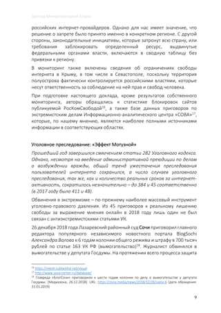 Доклад Международной Агоры
9
российских интернет-провайдеров. Однако для нас имеет значение, что
решение о запрете было принято именно в конкретном регионе. С другой
стороны, законодательные инициативы, которые затронут всю страну, или
требования заблокировать определенный ресурс, выдвинутые
федеральными органами власти, включаются в сводную таблицу без
привязки к региону.
В мониторинг также включены сведения об ограничениях свободы
интернета в Крыму, в том числе в Севастополе, поскольку территория
полуострова фактически контролируется российскими властями, которые
несут ответственность за соблюдение на ней прав и свобод человека.
При подготовке настоящего доклада, кроме результатов собственного
мониторинга, авторы обращались к статистике блокировок сайтов
публикуемой РосКомСвободой16
, а также базе данных приговоров по
экстремистским делам Информационно-аналитического центра «СОВА»17,
которые, по нашему мнению, являются наиболее полными источниками
информации в соответствующих областях.
Уголовное преследование: «Эффект Мотузной»
Прошедший год завершился смягчением статьи 282 Уголовного кодекса.
Однако, несмотря на введение административной преюдиции по делам
о возбуждении вражды, общий тренд ужесточения преследования
пользователей интернета сохранился, а число случаев уголовного
преследования, так же, как и количество реальных сроков за интернет-
активность, сократилось незначительно – до 384 и 45 соответственно
(в 2017 году было 411 и 48).
Обвинения в экстремизме – по-прежнему наиболее массовый инструмент
уголовно-правового давления. Из 45 приговоров к реальному лишению
свободы за выражение мнения онлайн в 2018 году лишь один не был
связан с антиэкстремистскими статьями УК.
26 декабря 2018 года Лазаревский районный суд Сочи приговорил главного
редактора популярного независимого новостного портала BlogSochi
Александра Валова к 6 годам колонии общего режима и штрафу в 700 тысяч
рублей по статье 163 УК РФ (вымогательство)18. Журналист обвинялся в
вымогательстве у депутата Госдумы. На протяжении всего процесса защита
16
https://reestr.rublacklist.net/visual
17
http://www.sova-center.ru/database/
18
Главреда «БлогСочи» приговорили к шести годам колонии по делу о вымогательстве у депутата
Госдумы. [Медиазона, 26.12.2018]. URL: https://zona.media/news/2018/12/26/valov-6 (дата обращения:
31.01.2019)
 