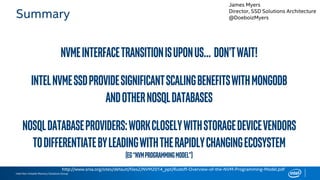 Intel Non-Volatile Memory Solutions Group
Summary
NVMeInterfacetransitionisuponus… Don’twait!
IntelNVMeSSDprovidesignificantscalingbenefitswithMongoDB
andotherNoSQLdatabases
NoSQLdatabaseproviders:workcloselywithstoragedevicevendors
todifferentiatebyleadingwiththerapidlychangingecosystem
(eg“NVMProgrammingModel”)
http://www.snia.org/sites/default/files2/NVM2014_ppt/Rudoff-Overview-of-the-NVM-Programming-Model.pdf
James Myers
Director, SSD Solutions Architecture
@DoeboizMyers
 
