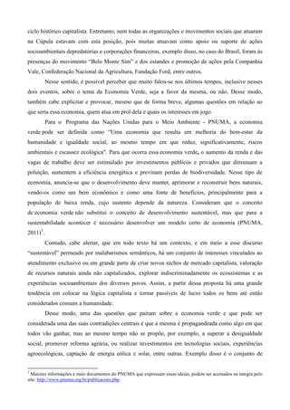 ciclo histórico capitalista. Entretanto, nem todas as organizações e movimentos sociais que atuaram
na Cúpula estavam com esta posição, pois muitas atuavam como apoio ou suporte de ações
socioambientais depredatórias e corporações financeiras, exemplo disso, no caso do Brasil, foram às
presenças do movimento “Belo Monte Sim” e dos estandes e promoção de ações pela Companhia
Vale, Confederação Nacional da Agricultura, Fundação Ford, entre outros.
          Nesse sentido, é possível perceber que muito falou-se nos últimos tempos, inclusive nesses
dois eventos, sobre o tema da Economia Verde, seja a favor da mesma, ou não. Desse modo,
também cabe explicitar e provocar, mesmo que de forma breve, algumas questões em relação ao
que seria essa economia, quem atua em prol dela e quais os interesses em jogo.
          Para o Programa das Nações Unidas para o Meio Ambiente - PNUMA, a economia
verde pode ser definida como “Uma economia que resulta em melhoria do bem-estar da
humanidade e igualdade social, ao mesmo tempo em que reduz, significativamente, riscos
ambientais e escassez ecológica". Para que ocorra essa economia verde, o aumento da renda e das
vagas de trabalho deve ser estimulado por investimentos públicos e privados que diminuam a
poluição, aumentem a eficiência energética e previnam perdas de biodiversidade. Nesse tipo de
economia, anuncia-se que o desenvolvimento deve manter, aprimorar e reconstruir bens naturais,
vendo-os como um bem econômico e como uma fonte de benefícios, principalmente para a
população de baixa renda, cujo sustento depende da natureza. Consideram que o conceito
de economia verde não substitui o conceito de desenvolvimento sustentável, mas que para a
sustentabilidade acontecer é necessário desenvolver um modelo certo de economia (PNUMA,
2011)3.
          Contudo, cabe alertar, que em todo texto há um contexto, e em meio a esse discurso
“sustentável” permeado por malabarismos semânticos, há um conjunto de interesses vinculados ao
atendimento exclusivo ou em grande parte de criar novos nichos de mercado capitalista, valoração
de recursos naturais ainda não capitalizados, explorar indiscriminadamente os ecossistemas e as
experiências socioambientais dos diversos povos. Assim, a partir dessa proposta há uma grande
tendência em colocar na lógica capitalista e tornar passíveis de lucro todos os bens até então
considerados comuns a humanidade.
          Desse modo, uma das questões que pairam sobre a economia verde e que pode ser
considerada uma das suas contradições centrais é que a mesma é propagandeada como algo em que
todos vão ganhar, mas ao mesmo tempo não se propõe, por exemplo, a superar a desigualdade
social, promover reforma agrária, ou realizar investimentos em tecnologias sociais, experiências
agroecológicas, captação de energia eólica e solar, entre outras. Exemplo disso é o conjunto de


3
  Maiores informações e mais documentos do PNUMA que expressam essas ideias, podem ser acessados na íntegra pelo
site: http://www.pnuma.org.br/publicacoes.php.
 