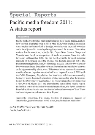MEDIA, CULTURAL DIVERSITY AND COMMUNITY


Special Reports
Pacific media freedom 2011:
A status report
        ABSTRACT
      Pacific media freedom has been under siege for more than a decade, particu-
      larly since an attempted coup in Fiji in May 2000, when a television station
      was attacked and ransacked, a foreign journalist was shot and wounded
      and a local journalist ended up being imprisoned for treason. Since then
      various Pacific countries, notably Fiji, Papua New Guinea, Tonga and
      Vanuatu have faced various periods of media repression. Since the mili-
      tary coup in December 2006, Fiji has faced arguably its worst sustained
      pressure on the media since the original two Rabuka coups in 1987. The
      Bainimarama regime in June 2010 imposed a Media Industry Development
      Decree that enforced draconian curbs on journalists and restrictive controls
      on foreign ownership of the press. This consolidated systematic state cen-
      sorship of news organisations that had been imposed in April 2009 with
      the Public Emergency Regulations that have been rolled over on a monthly
      basis ever since. Promised relaxation of state censorship after the imposi-
      tion of the Decree never eventuated. This research report covers the period
      1 July 2010-31 August 2011 and examines the trends in the Pacific region.
      In addition to Pacific Islands Forum member nations, the report covers the
      French Pacific territories and the former Indonesian colony of East Timor
      and current provinces known as West Papua.1

      Keywords: censorship, Fiji coups, freedom of expression, freedom of
      information, journalist safety, media ethics, media freedom, media law

ALEX PERROTTET and DAVID ROBIE
Pacific Media Centre




148 PACIFIC JOURNALISM REVIEW 17 (2) 2011
 