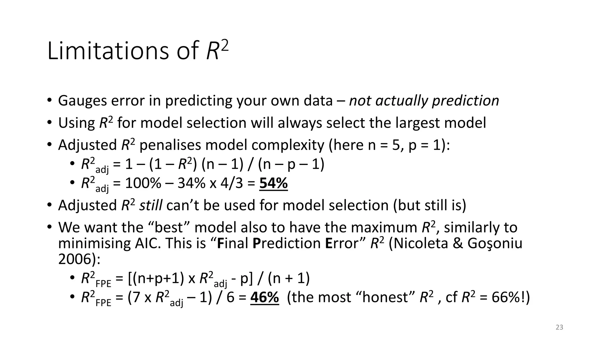 Limitations of R2
• Gauges error in predicting your own data – not actually prediction
• Using R2 for model selection will always select the largest model
• Adjusted R2 penalises model complexity (here n = 5, p = 1):
• R2
adj = 1 – (1 – R2) (n – 1) / (n – p – 1)
• R2
adj = 100% – 34% x 4/3 = 54%
• Adjusted R2 still can’t be used for model selection (but still is)
• We want the “best” model also to have the maximum R2, similarly to
minimising AIC. This is “Final Prediction Error” R2 (Nicoleta & Goşoniu
2006):
• R2
FPE = [(n+p+1) x R2
adj - p] / (n + 1)
• R2
FPE = (7 x R2
adj – 1) / 6 = 46% (the most “honest” R2 , cf R2 = 66%!)
23
 