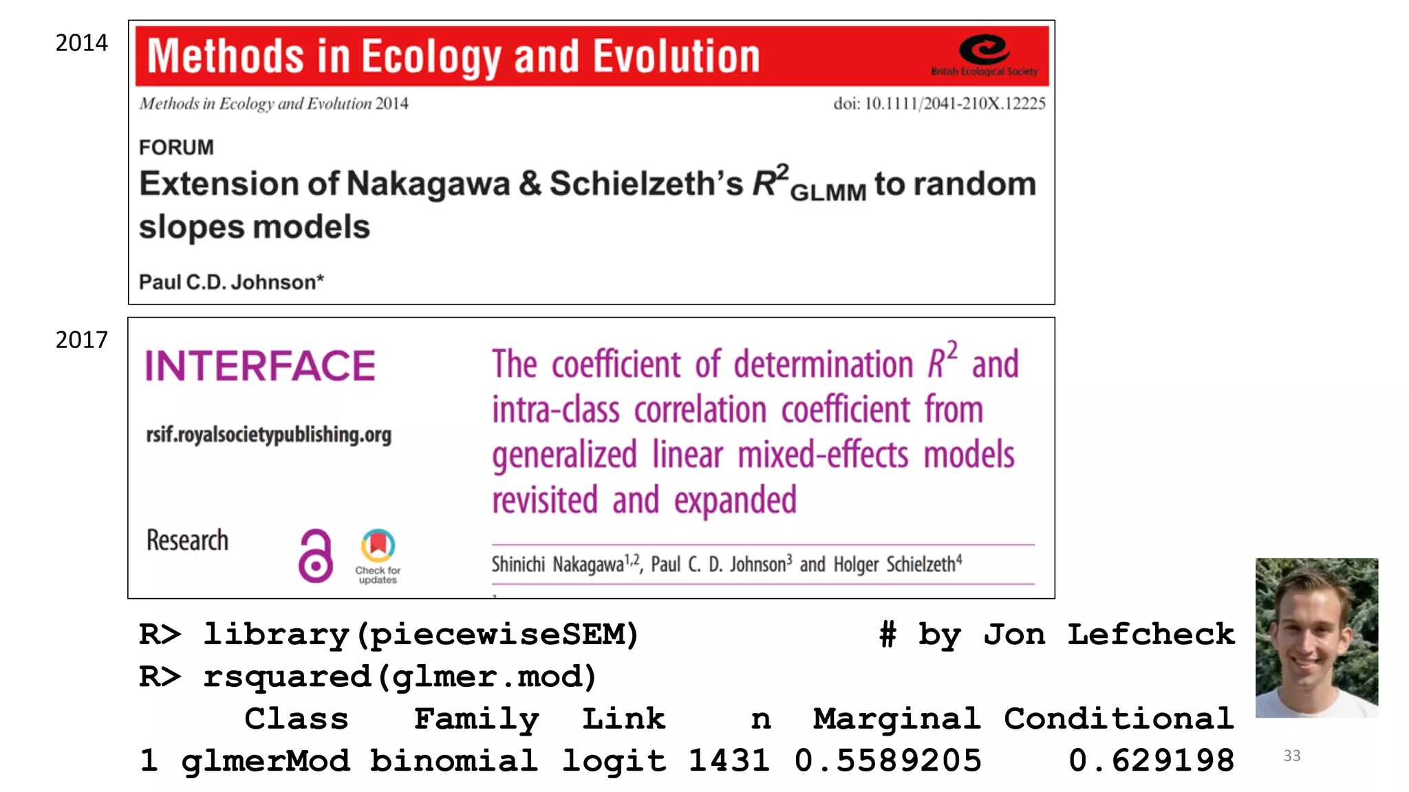 2017
2014
R> library(piecewiseSEM) # by Jon Lefcheck
R> rsquared(glmer.mod)
Class Family Link n Marginal Conditional
1 glmerMod binomial logit 1431 0.5589205 0.629198 33
 