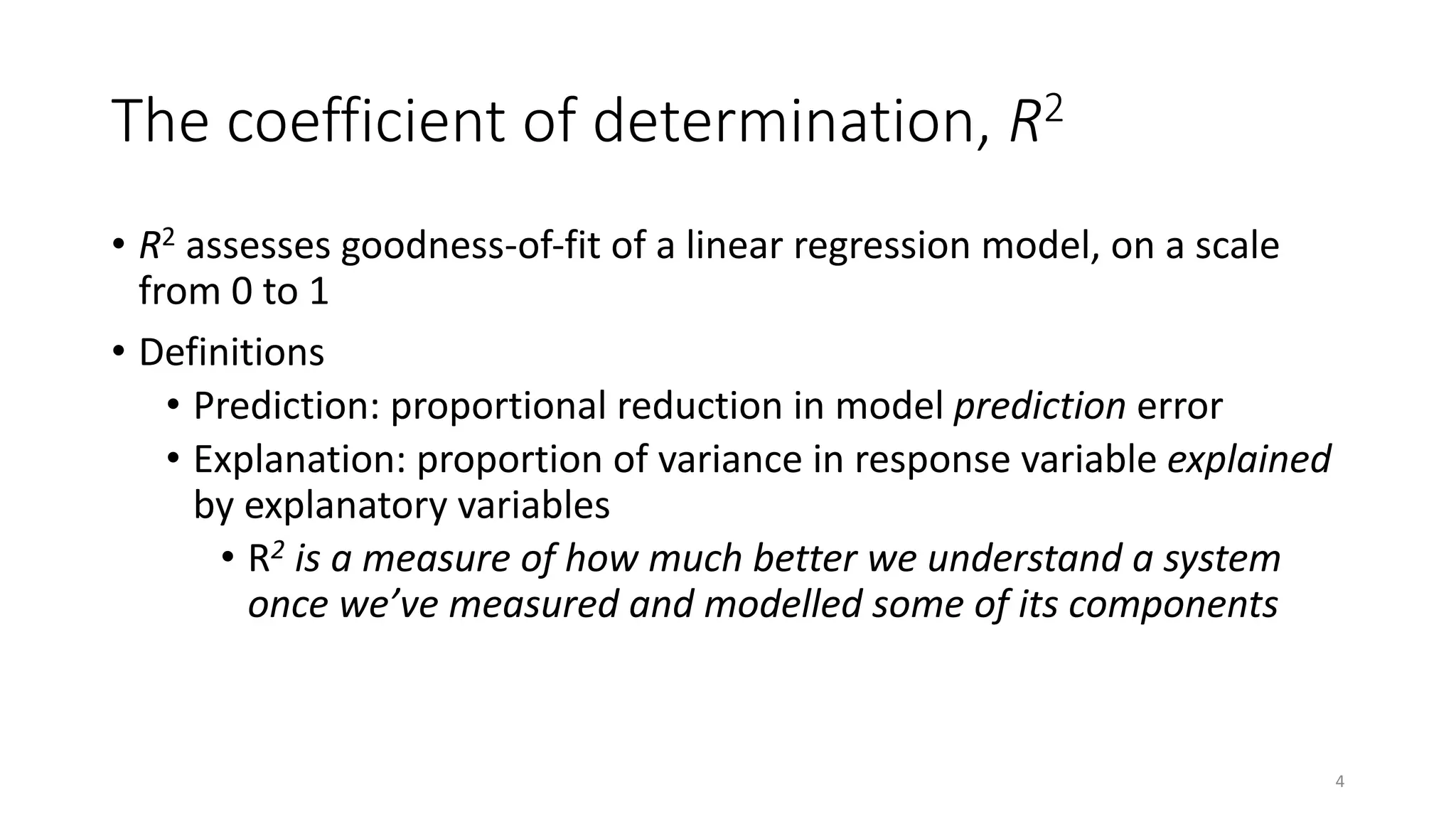 The coefficient of determination, R2
• R2 assesses goodness-of-fit of a linear regression model, on a scale
from 0 to 1
• Definitions
• Prediction: proportional reduction in model prediction error
• Explanation: proportion of variance in response variable explained
by explanatory variables
• R2 is a measure of how much better we understand a system
once we’ve measured and modelled some of its components
4
 