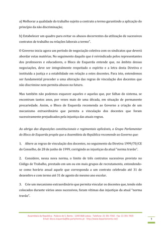 Assembleia da República - Palácio de S. Bento - 1249-068 Lisboa - Telefone: 21 391 7592 - Fax: 21 391 7459
Email: bloco.esquerda@be.parlamento.pt - http://www.beparlamento.net/ 3
a) Melhorar a qualidade do trabalho sujeito a contrato a termo garantindo a aplicação do
princípio da não discriminação;
b) Estabelecer um quadro para evitar os abusos decorrentes da utilização de sucessivos
contratos de trabalho ou relações laborais a termo”.
O Governo inicia agora um período de negociação coletiva com os sindicatos que deverá
abordar estas matérias. No seguimento daquilo que é reivindicado pelos representantes
dos professores e educadores, o Bloco de Esquerda entende que, no âmbito dessas
negociações, deve ser integralmente respeitado o espírito e a letra desta Diretiva e
instituída a justiça e a estabilidade em relação a estes docentes. Para isto, entendemos
ser fundamental proceder a uma alteração das regras de vinculação dos docentes que
não discrimine nem permita abusos no futuro.
Mas também não podemos esquecer aqueles e aquelas que, por falhas do sistema, se
encontram tantos anos, por vezes mais de uma década, em situação de permanente
precariedade. Assim, o Bloco de Esquerda recomenda ao Governo a criação de um
mecanismo extraordinário que permita a vinculação dos docentes que foram
sucessivamente prejudicados pela injustiça das atuais regras.
Ao abrigo das disposições constitucionais e regimentais aplicáveis, o Grupo Parlamentar
do Bloco de Esquerda propõe que a Assembleia da República recomende ao Governo que:
1. Altere as regras de vinculação dos docentes, no seguimento da Diretiva 1999/70/CE
do Conselho, de 28 de junho de 1999, corrigindo as injustiças da atual “norma travão”.
2. Considere, nessa nova norma, o limite de três contratos sucessivos previsto no
Código de Trabalho, prestado em um ou em mais grupos de recrutamento, entendendo-
se como horário anual aquele que corresponda a um contrato celebrado até 31 de
dezembro e com termo até 31 de agosto do mesmo ano escolar.
3. Crie um mecanismo extraordinário que permita vincular os docentes que, tendo sido
colocados durante vários anos sucessivos, foram vítimas das injustiças da atual “norma
travão”.
 
