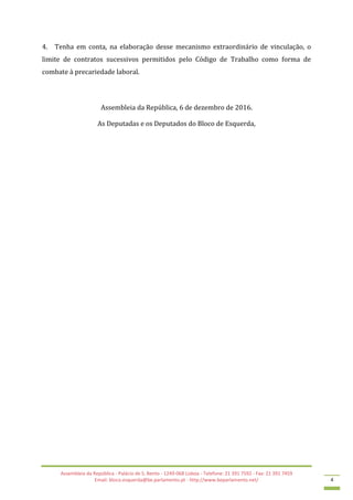 Assembleia da República - Palácio de S. Bento - 1249-068 Lisboa - Telefone: 21 391 7592 - Fax: 21 391 7459
Email: bloco.esquerda@be.parlamento.pt - http://www.beparlamento.net/ 4
4. Tenha em conta, na elaboração desse mecanismo extraordinário de vinculação, o
limite de contratos sucessivos permitidos pelo Código de Trabalho como forma de
combate à precariedade laboral.
Assembleia da República, 6 de dezembro de 2016.
As Deputadas e os Deputados do Bloco de Esquerda,
 
