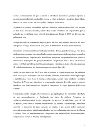 2
banha”, nomeadamente no que se refere às atividades económicas, primeiro agrícola e
posteriormente industrial, mas também no que se refere ao turismo e a práticas de atividades
desportivas, como a pesca, caça, mergulho, canoagem, entre outras.
A grande concentração da atividade agrícola e industrial, nomeadamente têxtil, nas margens
do Rio Ave e dos seus afluentes, como o Rio Vizela, contribuiu, em larga medida, para a
poluição que se verificou, tendo este sido considerado, na década de 1990, um dos rios mais
poluídos do país.
A implementação do processo de despoluição do Rio Ave teve início na década de 80, tendo
sido gastos, ao longo de mais de 40 anos, cerca de 500 milhões de euros em investimento.
No entanto, apesar das melhorias verificadas na última década, que são visíveis, o certo é que
ainda subsistem grandes focos de poluição pontual, que devemos, todos, combater, em defesa
da sustentabilidade e da preservação do ambiente, assumindo a responsabilidade de garantir o
bem-estar da população e das gerações vindouras. Desígnio que pode, e deve, ser alcançado
com o contributo de todos e, também, das autarquias e dos responsáveis pelas atividades que
ali estão instaladas e que são fundamentais para economia da região.
Assim, no que respeita ao Rio Vizela, são recorrentes as denúncias por parte da sociedade
civil, associações, municípios e das mais variadas entidades, relativamente a descargas ilegais
e à existência de vários focos de poluição. Esta situação, acusam várias entidades e o próprio
Município de Vizela, para além de ser provocada pelas indústrias da região, acontece também
devido ao mau funcionamento da Estação de Tratamento de Águas Residuais (ETAR) de
Serzedo.
Confrontado com tal situação, o Governo insiste que a poluição do Rio Vizela tem sido objeto
de um acompanhamento e fiscalização por parte da Agência Portuguesa do
Ambiente/Administração da Região Hidrográfica do Norte (APA/ARH Norte), que a ETAR
de Serzedo, bem como as restantes infraestruturas do Sistema Multimunicipal, permitiram
aumentar o tratamento de águas residuais na região, e que apenas podem acontecer,
esporadicamente, alguns episódios de poluição e que os resultados de autocontrolo do efluente
à saída da ETAR de Serzedo mostram o cumprimento dos Valores Limite de Emissão (VLE)
estipulados na licença de descarga e na legislação.
 
