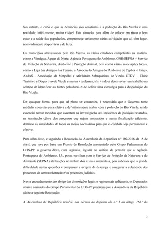 3
No entanto, o certo é que as denúncias são constantes e a poluição do Rio Vizela é uma
realidade, infelizmente, muito visível. Esta situação, para além de colocar em risco o bem
estar e a saúde das populações, compromete seriamente várias atividades que ali têm lugar,
nomeadamente desportivas e de lazer.
Os municípios atravessados pelo Rio Vizela, as várias entidades competentes na matéria,
como a Vimágua, Águas do Norte, Agência Portuguesa do Ambiente, GNR/SEPNA - Serviço
de Proteção da Natureza, Ambiente e Proteção Animal, bem como várias associações locais,
como a Liga dos Amigos das Termas, a Associação Amigos do Ambiente de Cepães e Fareja,
AMAS – Associação de Mergulho e Atividades Subaquáticas de Vizela, CTDV – Clube
Turístico e Desportivo de Vizela e muitos vizelenses, têm vindo a desenvolver um trabalho no
sentido de identificar as fontes poluidoras e de definir uma estratégia para a despoluição do
Rio Vizela.
De qualquer forma, para que tal plano se concretize, é necessário que o Governo tome
medidas concretas para efetiva e definitivamente acabar com a poluição do Rio Vizela, sendo
essencial tomar medidas que assentem na investigação dos incidentes de poluição relatados,
na tramitação célere dos processos que sejam instaurados e numa fiscalização eficiente,
dotando as autoridades de todos os meios necessários para que o combate seja permanente e
efetivo.
Para além disso, e seguindo a Resolução da Assembleia da República n.º 102/2016 de 15 de
abril, que teve por base um Projeto de Resolução apresentado pelo Grupo Parlamentar do
CDS-PP, o governo deve, com urgência, legislar no sentido de permitir que a Agência
Portuguesa do Ambiente, I.P., possa partilhar com o Serviço de Proteção da Natureza e do
Ambiente (SEPNA) atribuições no âmbito dos crimes ambientais, pois sabemos que a grande
dificuldade nestas questões é comprovar a origem da descarga e assegurar a celeridade dos
processos de contraordenação e/ou processos judiciais.
Neste enquadramento, ao abrigo das disposições legais e regimentais aplicáveis, os Deputados
abaixo assinados do Grupo Parlamentar do CDS-PP propõem que a Assembleia da República
adote a seguinte Resolução:
A Assembleia da República resolve, nos termos do disposto do n.º 5 do artigo 166.º da
 