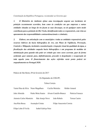 4
Constituição da República Portuguesa, recomendar ao Governo que:
1. O Ministério do Ambiente efetue uma investigação urgente aos incidentes de
poluição recentemente ocorridos, bem como às condições em que empresas e outras
entidades situadas ao longo do rio fazem as suas descargas, ou de qualquer outro modo
contribuem para a poluição do Rio Vizela, identificando todos os responsáveis, com vista ao
apuramento das responsabilidades contraordenacionais e criminais;
2. Elabore, em articulação com os municípios e todas as entidades responsáveis pelos
recursos hídricos da bacia hidrográfica do Ave, um Plano de Vigilância, Prevenção,
Controlo e Mitigação, incluindo a monitorização e inspeção visual da qualidade da água, a
fiscalização das atividades naquela bacia hidrográfica e um programa de medidas de
minimização para quando não pode ser evitado que estes casos ocorram, quer de forma
acidental, quer natural, para, definitivamente, proceder à despoluição e recuperação de
toda aquela zona. O financiamento das ações referidas neste ponto poderá ter
enquadramento no Portugal 2020.
Palácio de São Bento, 09 de fevereiro de 2017
Os Deputados do CDS-PP,
Telmo Correia
Vania Dias da Silva Nuno Magalhaes Cecilia Meireles Helder Amaral
João Almeida Pedro Mota Soares Alvaro Castello-Branco Patricia Fonseca
Antonio Carlos Monteiro Ilda Araujo Novo João Rebelo Teresa Caeiro
Ana Rita Bessa Assunção Cristas Filipe Anacoreta Correia
Filipe Lobo D’Avila Isabel Galriça Neto
 