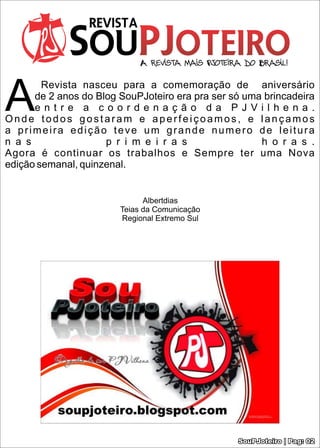 A
        Revista nasceu para a comemoração de aniversário
      de 2 anos do Blog SouPJoteiro era pra ser só uma brincadeira
      entre a coordenação da PJVilhena.
Onde todos gostaram e aperfeiçoamos, e lançamos
a primeira edição teve um grande numero de leitura
n a s                p r i m e i r a s                h o r a s .
Agora é continuar os trabalhos e Sempre ter uma Nova
edição semanal, quinzenal.


                              Albertdias
                        Teias da Comunicação
                        Regional Extremo Sul




                                                 SouPJoteiro | Pag: 02
 