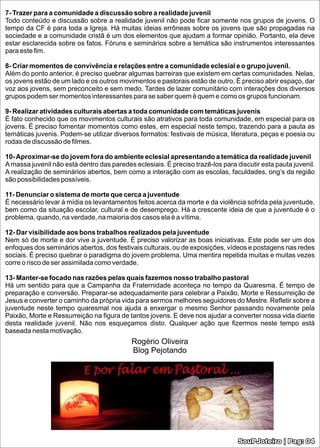 7- Trazer para a comunidade a discussão sobre a realidade juvenil
Todo conteúdo e discussão sobre a realidade juvenil não pode ﬁcar somente nos grupos de jovens. O
tempo da CF é para toda a Igreja. Há muitas ideias errôneas sobre os jovens que são propagadas na
sociedade e a comunidade cristã é um dos elementos que ajudam a formar opinião. Portanto, ela deve
estar esclarecida sobre os fatos. Fóruns e seminários sobre a temática são instrumentos interessantes
para este ﬁm.

8- Criar momentos de convivência e relações entre a comunidade eclesial e o grupo juvenil.
Além do ponto anterior, é preciso quebrar algumas barreiras que existem em certas comunidades. Nelas,
os jovens estão de um lado e os outros movimentos e pastorais estão de outro. É preciso abrir espaço, dar
voz aos jovens, sem preconceito e sem medo. Tardes de lazer comunitário com interações dos diversos
grupos podem ser momentos interessantes para se saber quem é quem e como os grupos funcionam.

9- Realizar atividades culturais abertas a toda comunidade com temáticas juvenis
É fato conhecido que os movimentos culturais são atrativos para toda comunidade, em especial para os
jovens. É preciso fomentar momentos como estes, em especial neste tempo, trazendo para a pauta as
temáticas juvenis. Podem-se utilizar diversos formatos: festivais de música, literatura, peças e poesia ou
rodas de discussão de ﬁlmes.

10- Aproximar-se do jovem fora do ambiente eclesial apresentando a temática da realidade juvenil
A massa juvenil não está dentro das paredes eclesiais. É preciso trazê-los para discutir esta pauta juvenil.
A realização de seminários abertos, bem como a interação com as escolas, faculdades, ong’s da região
são possibilidades possíveis.

11- Denunciar o sistema de morte que cerca a juventude
É necessário levar à mídia os levantamentos feitos acerca da morte e da violência sofrida pela juventude,
bem como da situação escolar, cultural e de desemprego. Há a crescente ideia de que a juventude é o
problema, quando, na verdade, na maioria dos casos ela é a vítima.

12- Dar visibilidade aos bons trabalhos realizados pela juventude
Nem só de morte e dor vive a juventude. É preciso valorizar as boas iniciativas. Este pode ser um dos
enfoques dos seminários abertos, dos festivais culturais, ou de exposições, vídeos e postagens nas redes
sociais. É preciso quebrar o paradigma do jovem problema. Uma mentira repetida muitas e muitas vezes
corre o risco de ser assimilada como verdade.

13- Manter-se focado nas razões pelas quais fazemos nosso trabalho pastoral
Há um sentido para que a Campanha da Fraternidade aconteça no tempo da Quaresma. É tempo de
preparação e conversão. Preparar-se adequadamente para celebrar a Paixão, Morte e Ressurreição de
Jesus e converter o caminho da própria vida para sermos melhores seguidores do Mestre. Reﬂetir sobre a
juventude neste tempo quaresmal nos ajuda a enxergar o mesmo Senhor passando novamente pela
Paixão, Morte e Ressurreição na ﬁgura de tantos jovens. E deve nos ajudar a converter nossa vida diante
desta realidade juvenil. Não nos esqueçamos disto. Qualquer ação que ﬁzermos neste tempo está
baseada nesta motivação.
                                            Rogério Oliveira
                                            Blog Pejotando




                                                                                 SouPJoteiro | Pag: 04
 