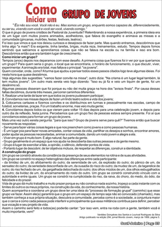 Como
                 Iniciar um                 GRUPO DE JOVENS
       “ Eu não sou você. Você não é eu. Mas somos um grupo, enquanto somos capazes de, diferenciadamente,
eu ser eu, vivendo com você e você ser você, vivendo comigo.”
O que é grupo de jovens cristãos de Pastoral da Juventude? Relembrando a nossa experiência, a primeira ideia era
de um lugar com muitos jovens animados, acolhedores, que falava do evangelho e animava as missas e a
comunidade (gincanas, mutirões, festas, festivais, teatros).
Foi isso que vimos e que nos deixou curiosos e desejosos de fazer parte. Mas quando entramos, descobrimos que
tinha algo "a mais"! Era exigente, tinha tarefas, brigas, muita reza, treinamentos, estudo. Tempos depois fomos
sentindo que sabíamos e aprendíamos coisas que não se falava na escola ou na família e isso era bom.
Descobrimos então que era também lugar de crescimento.
Como iniciar um grupo?
Tempos (anos) depois nos deparamos com esse desaﬁo. A primeira coisa que ﬁzemos foi ir ver por que queríamos
um grupo? Para quem seria o grupo, o local que se encontraria, o horário de funcionamento, o que discutir, viver,
experimentar. A animação era total, mas faltava o principal: "os jovens".
Quem convidar, onde, como? A turma que ajudou a pensar todos esses passos citados logo teve algumas ideias. Foi
nesta hora que quase desistimos.
Veja algumas das sugestões: "vamos fazer convite na missa"; outro dizia: "Na crisma é um lugar legal também, lá
tem muitos jovens". Um outro mais xereta veio logo dizendo: "Isso eu já ﬁz e veio um tiquim de gente, foi um
desânimo só.
Algumas pessoas disseram que foi porque eu não dei muita graça na hora dos "avisos ﬁnais". Por causa dessas
faltas decidimos, durante três meses, percorrer caminhos diferentes:
1. Realizar uma tarde de lazer em que todos os jovens pudessem participar;
2. Convidamos nas missas depois de fazer um lindo teatro sobre a vida dos jovens;
3. Colocamos cartazes e ﬁzemos convites e os distribuímos em turmas e pessoalmente nas escolas, campo de
futebol, sorveterias, praças. Foi um trabalho enorme, mas veio muita gente;
4. Convidamos depois todos os que vieram para voltar 15 dias depois para uma celebração jovem, e depois para
outro dia de reﬂexão, festa junina. Percebemos que um grupo ﬁxo de pessoas estava sempre presente. Foi aí que
convidamos estes para formar um grupo de jovens.
Mais uma vez outro xereta pergunta: "para que isso? Grupo de jovens serve para quê?" Tivemos então que buscar
novamente as respostas:
- Serve para fazer várias coisas legais e que nos preenchem como jovens e como pessoas humanas.
- É um lugar joia para fazer novas amizades, contar coisas da vida, partilhar os desejos e sonhos, encontrar amores,
poder ajudar as pessoas necessitadas, animar a comunidade, dando um rosto jovem e alegre a ela.
- Viver em grupo é muito bom. É algo natural, faz parte da gente.
- Grupo geralmente é um espaço que nos ajuda na descoberta das outras pessoas e da gente mesmo.
- Grupo é lugar de exercitar a fala, a opinião, o silêncio, defender pontos de vista.
- Portanto lugar de descobrir, de ter objetivos mútuos, de respeitar as diferenças, construir a identidade.
A construção do grupo
Um grupo se constrói através da constância da presença de seus elementos na rotina e de suas atividades.
Um grupo se constrói no espaço heterogêneo das diferenças entre cada participante:
- da timidez de um, do afobamento do outro; da serenidade de um, da explosão do outro; do pânico de um, da
sensatez do outro; da seriedade desconﬁada de um, da ousadia do risco do outro; da mudez de um, da tagarelice de
outro; do riso fechado de um, da gargalhada debochada do outro; dos olhos miúdos de um, dos olhos esbugalhados
do outro; da lividez de um, do encarnamento do rosto do outro. Um grupo se constrói construindo vínculo com a
autoridade e entre iguais. Um grupo se constrói na cumplicidade do riso, da raiva, do choro, do medo, do ódio, da
felicidade e do prazer.
Vida de grupo dá muito trabalho e muito prazer porque eu não construo nada sozinho, tropeço a cada instante com os
limites do outro e os meus próprios, na construção da vida, do conhecimento, da nossa história.
Quem acompanha e coordena um grupo deve ter uma ideia do "processo de formação grupal" (caminho) que esse
grupo vai fazer. Assim ele(a) garantirá que o grupo em um espaço de tempo seja não só convocado (chamado), mas
também conheça a sua própria situação, descubra a comunidade, perceba como é a sociedade, a conjuntura maior
que o cerca e como cada pessoa pode interferir e principalmente que essa militância contribua para deﬁnir, perceber
sua vocação e seu projeto de vida.
Assim o caminho será feito e todos(as) poderão cantar: "por isso vem, entra na roda com a gente, também você é
muito importante, vem!"
                                                                          Vanildes Gonçalves dos Santos e Lourival Rodrigues da Silva
                                                        Artigo publicado na edição 294, jornal Mundo Jovem, março de 1999, página 5.

                                                                                               SouPJoteiro | Pag: 05
 