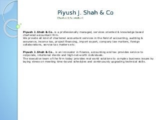 Piyush J. Shah & Co. is a professionally managed, services oriented & knowledge based 
chartered accountant firm. 
We provide all kind of chartered accountant services in the field of accounting, auditing & 
assurance, income tax, project financing, import export, company law matters, foreign 
collaborations, service tax matters etc. 
Piyush J. Shah & Co.. is an innovator in finance, accounting and tax provides service to 
corporate, intuitional clients and high-net-worth individuals. 
The executive team of the firm today provides real world solutions to complex business issues by 
laying stress on meeting time-bound schedules and continuously upgrading technical skills. 
 