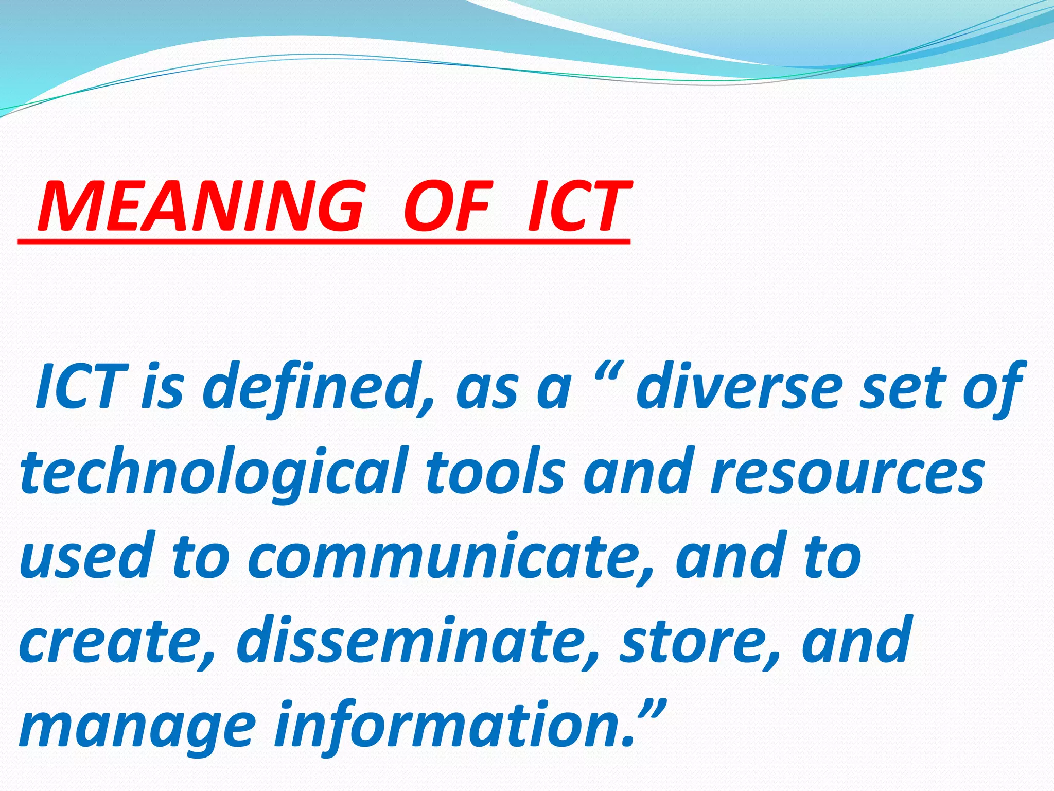 MEANING OF ICT
ICT is defined, as a “ diverse set of
technological tools and resources
used to communicate, and to
create, disseminate, store, and
manage information.”
