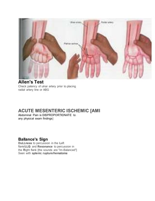 Allen's Test
Check patency of ulnar artery prior to placing
radial artery line or ABG
ACUTE MESENTERIC ISCHEMIC [AMI
Abdominal Pain is DISPROPORTIONATE to
any physical exam findings]
Ballance's Sign
DuLLness to percussion in the Left
flank/LLQ and Resonance to percussion in
the Right flank [the sounds are "im-Balanced"]
Seen with splenic rupture/hematoma
 