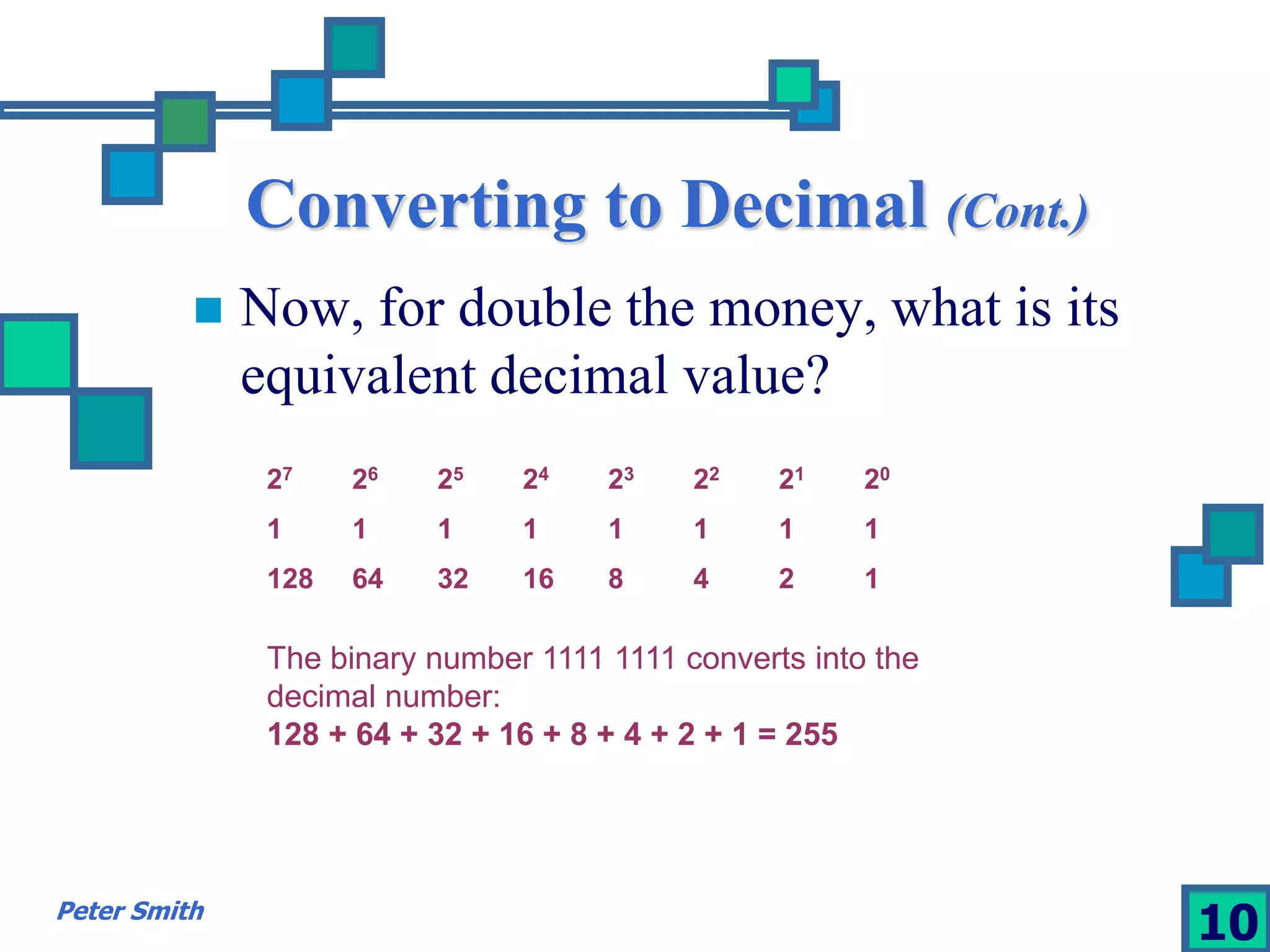 Converting to Decimal (Cont.) 
 Now, for double the money, what is its 
equivalent decimal value? 
27 26 25 24 23 22 21 20 
1 1 1 1 1 1 1 1 
128 64 32 16 8 4 2 1 
The binary number 1111 1111 converts into the 
decimal number: 
128 + 64 + 32 + 16 + 8 + 4 + 2 + 1 = 255 
Peter Smith 10 
 