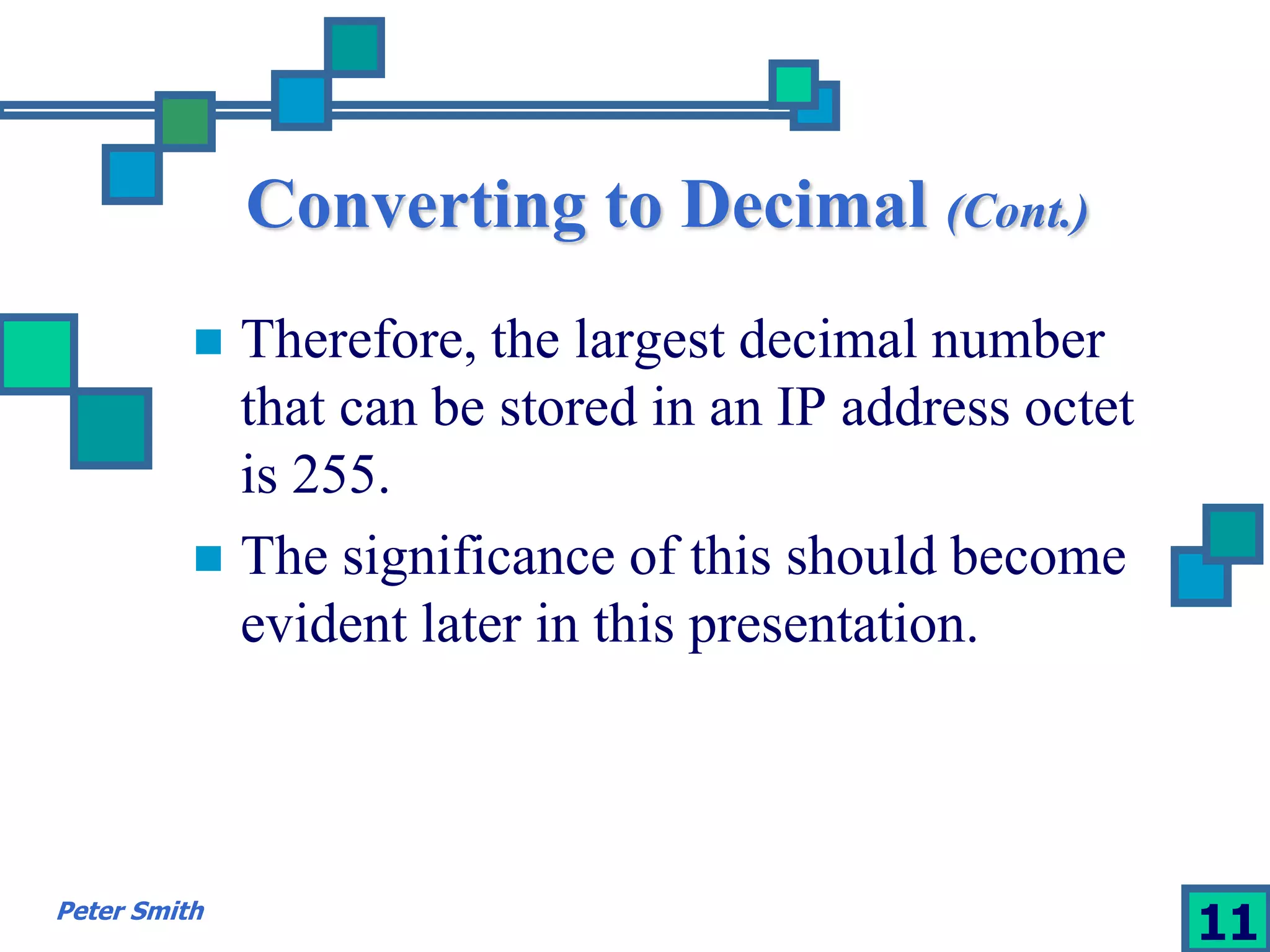 Converting to Decimal (Cont.) 
 Therefore, the largest decimal number 
that can be stored in an IP address octet 
is 255. 
 The significance of this should become 
evident later in this presentation. 
Peter Smith 11 
 