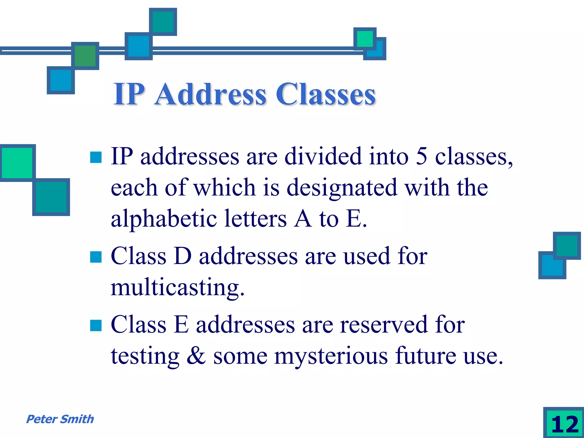 IP Address Classes 
 IP addresses are divided into 5 classes, 
each of which is designated with the 
alphabetic letters A to E. 
 Class D addresses are used for 
multicasting. 
 Class E addresses are reserved for 
testing & some mysterious future use. 
Peter Smith 12 
 