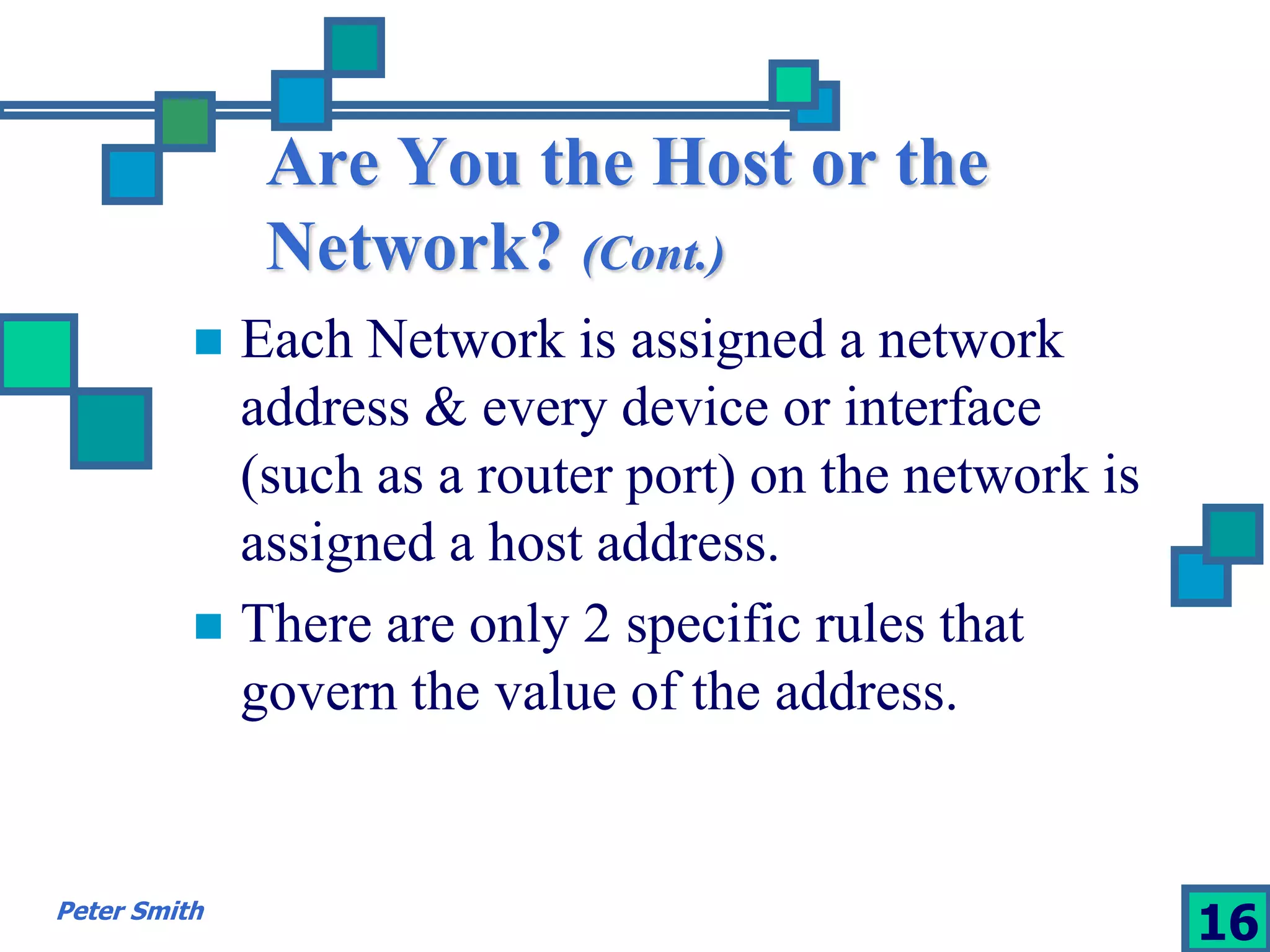 Are You the Host or the 
Network? (Cont.) 
 Each Network is assigned a network 
address & every device or interface 
(such as a router port) on the network is 
assigned a host address. 
 There are only 2 specific rules that 
govern the value of the address. 
Peter Smith 16 
 