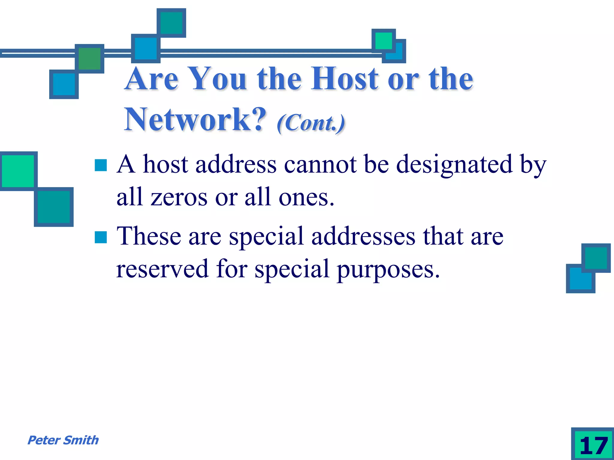 Are You the Host or the 
Network? (Cont.) 
 A host address cannot be designated by 
all zeros or all ones. 
 These are special addresses that are 
reserved for special purposes. 
Peter Smith 17 
 