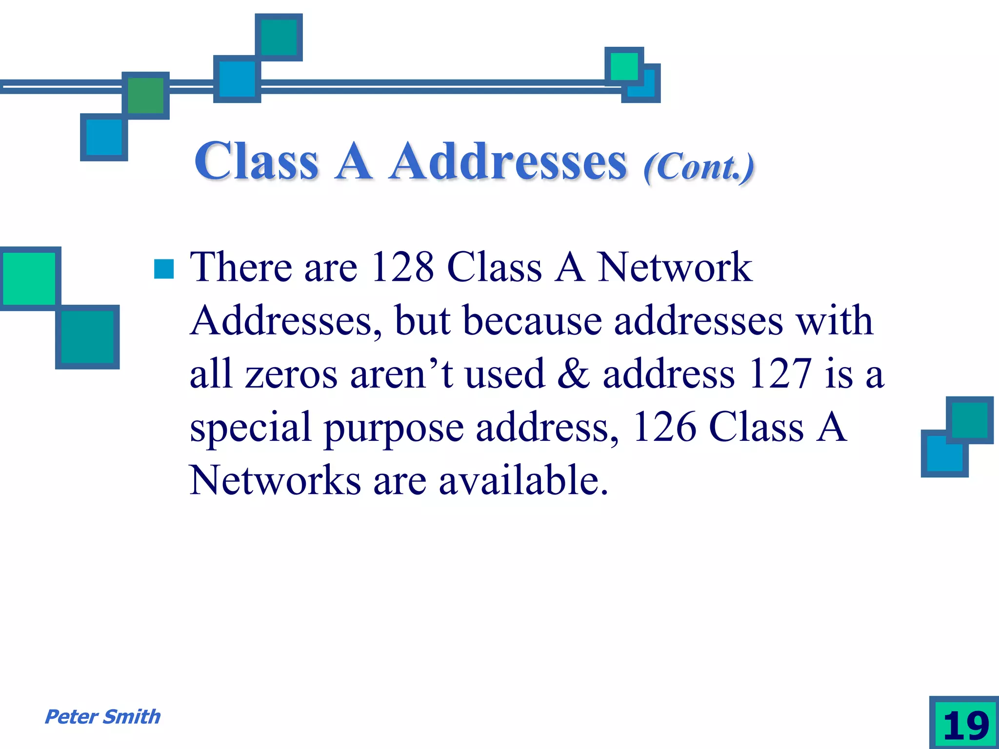Class A Addresses (Cont.) 
 There are 128 Class A Network 
Addresses, but because addresses with 
all zeros aren’t used & address 127 is a 
special purpose address, 126 Class A 
Networks are available. 
Peter Smith 19 
 