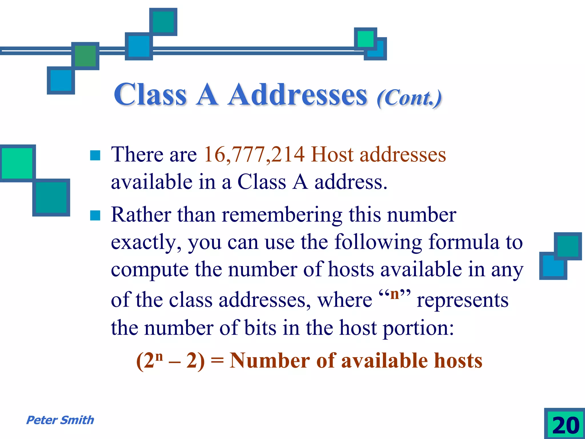 Class A Addresses (Cont.) 
 There are 16,777,214 Host addresses 
available in a Class A address. 
 Rather than remembering this number 
exactly, you can use the following formula to 
compute the number of hosts available in any 
of the class addresses, where “n” represents 
the number of bits in the host portion: 
(2n – 2) = Number of available hosts 
Peter Smith 20 
 