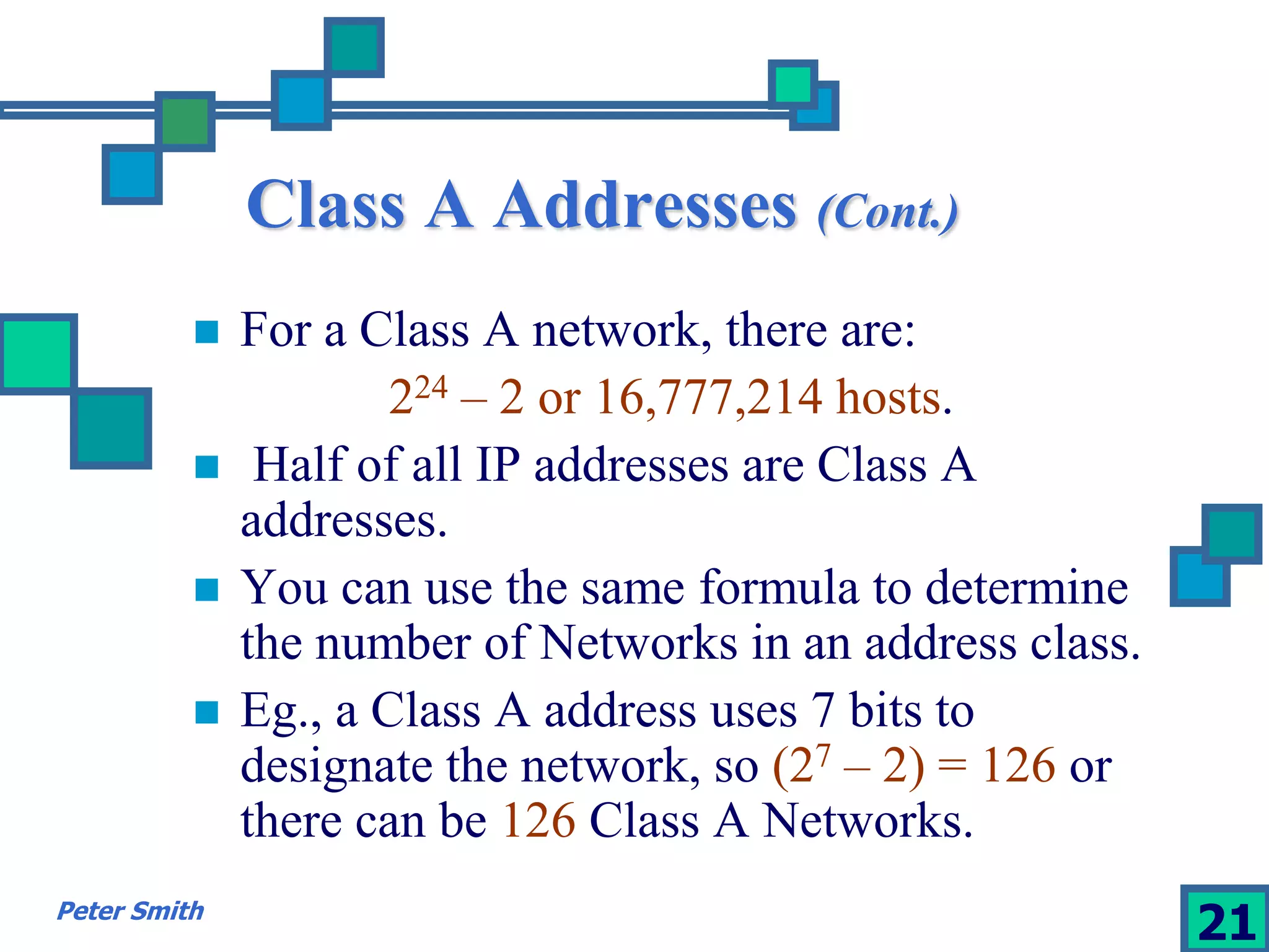 Class A Addresses (Cont.) 
 For a Class A network, there are: 
224 – 2 or 16,777,214 hosts. 
 Half of all IP addresses are Class A 
addresses. 
 You can use the same formula to determine 
the number of Networks in an address class. 
 Eg., a Class A address uses 7 bits to 
designate the network, so (27 – 2) = 126 or 
there can be 126 Class A Networks. 
Peter Smith 21 
 