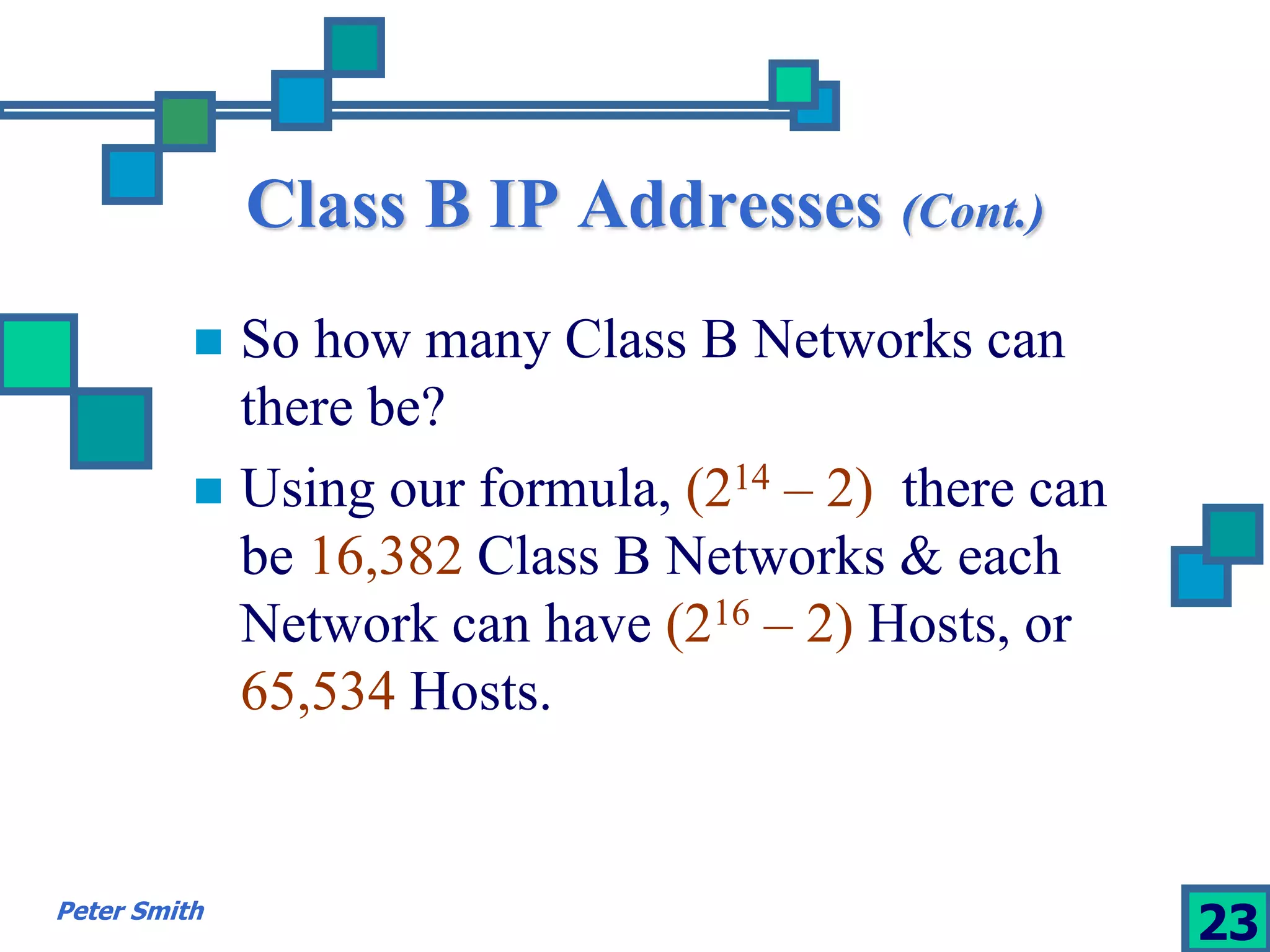 Class B IP Addresses (Cont.) 
 So how many Class B Networks can 
there be? 
 Using our formula, (214 – 2), there can 
be 16,382 Class B Networks & each 
Network can have (216 – 2) Hosts, or 
65,534 Hosts. 
Peter Smith 23 
 
