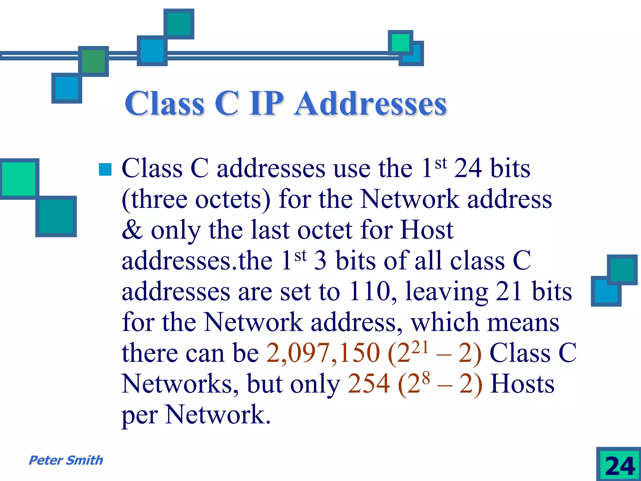 Class C IP Addresses 
 Class C addresses use the 1st 24 bits 
(three octets) for the Network address 
& only the last octet for Host 
addresses.the 1st 3 bits of all class C 
addresses are set to 110, leaving 21 bits 
for the Network address, which means 
there can be 2,097,150 (221 – 2) Class C 
Networks, but only 254 (28 – 2) Hosts 
per Network. 
Peter Smith 24 
 