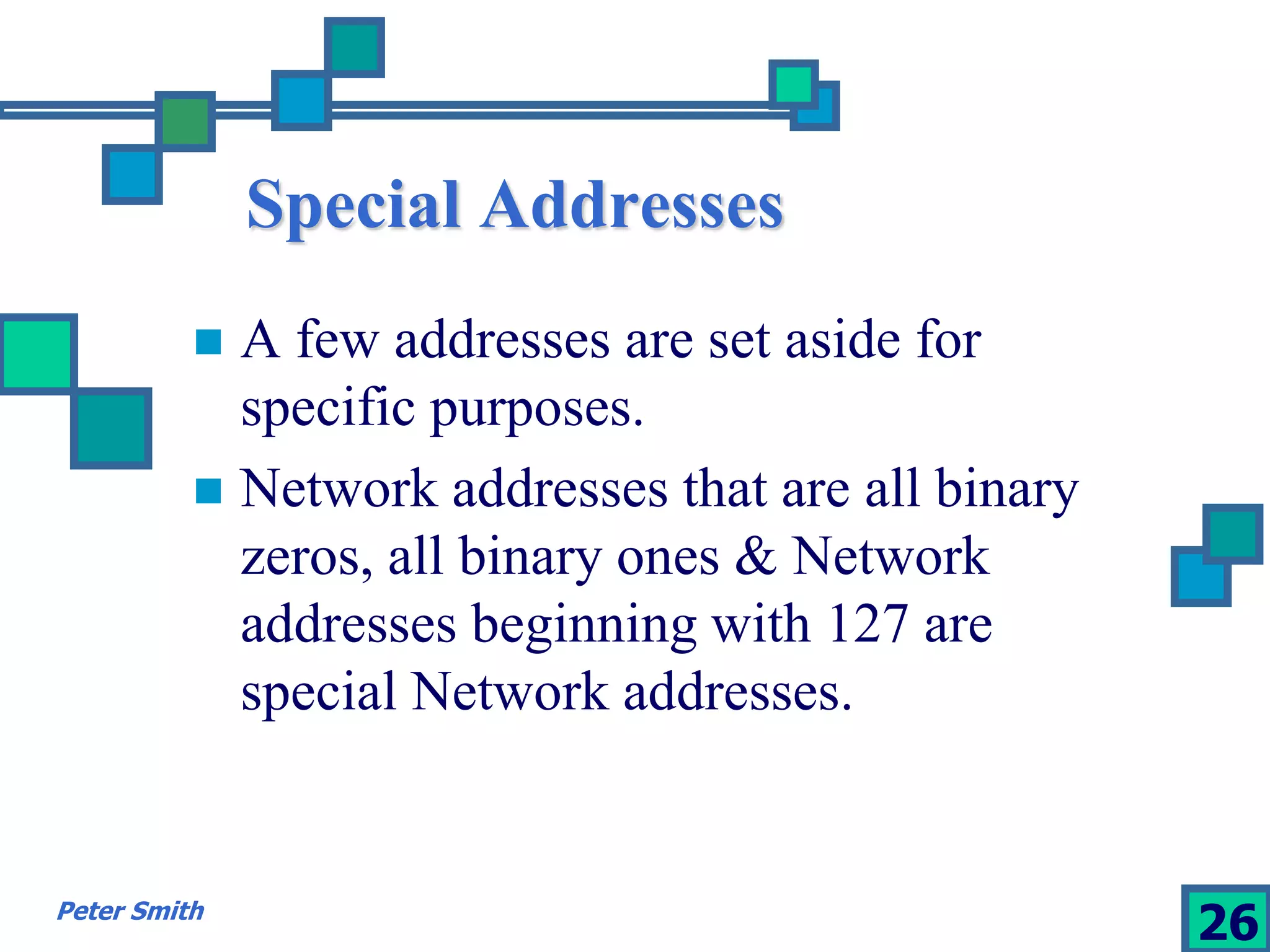 Special Addresses 
 A few addresses are set aside for 
specific purposes. 
 Network addresses that are all binary 
zeros, all binary ones & Network 
addresses beginning with 127 are 
special Network addresses. 
Peter Smith 26 
 