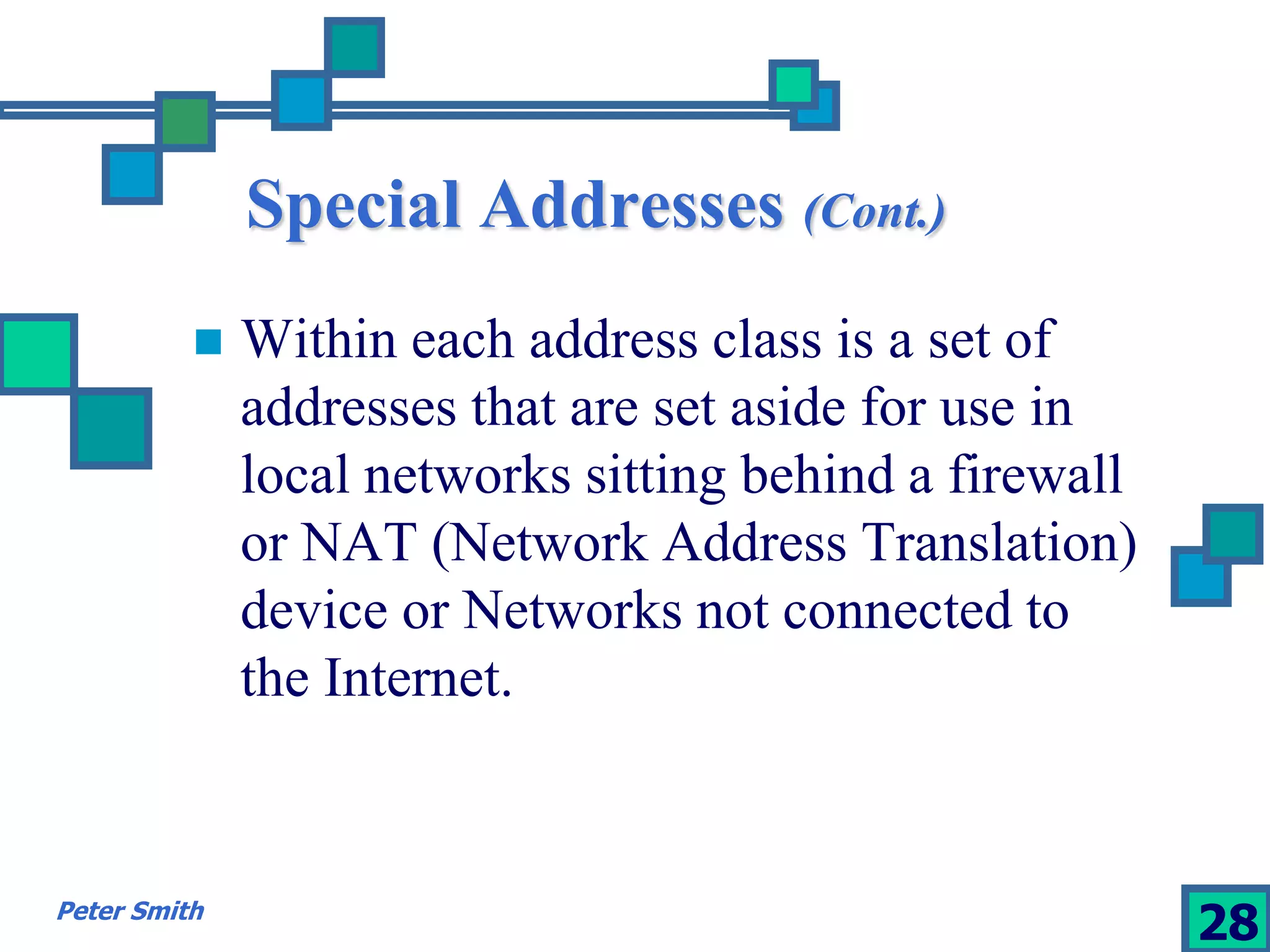 Special Addresses (Cont.) 
 Within each address class is a set of 
addresses that are set aside for use in 
local networks sitting behind a firewall 
or NAT (Network Address Translation) 
device or Networks not connected to 
the Internet. 
Peter Smith 28 
 