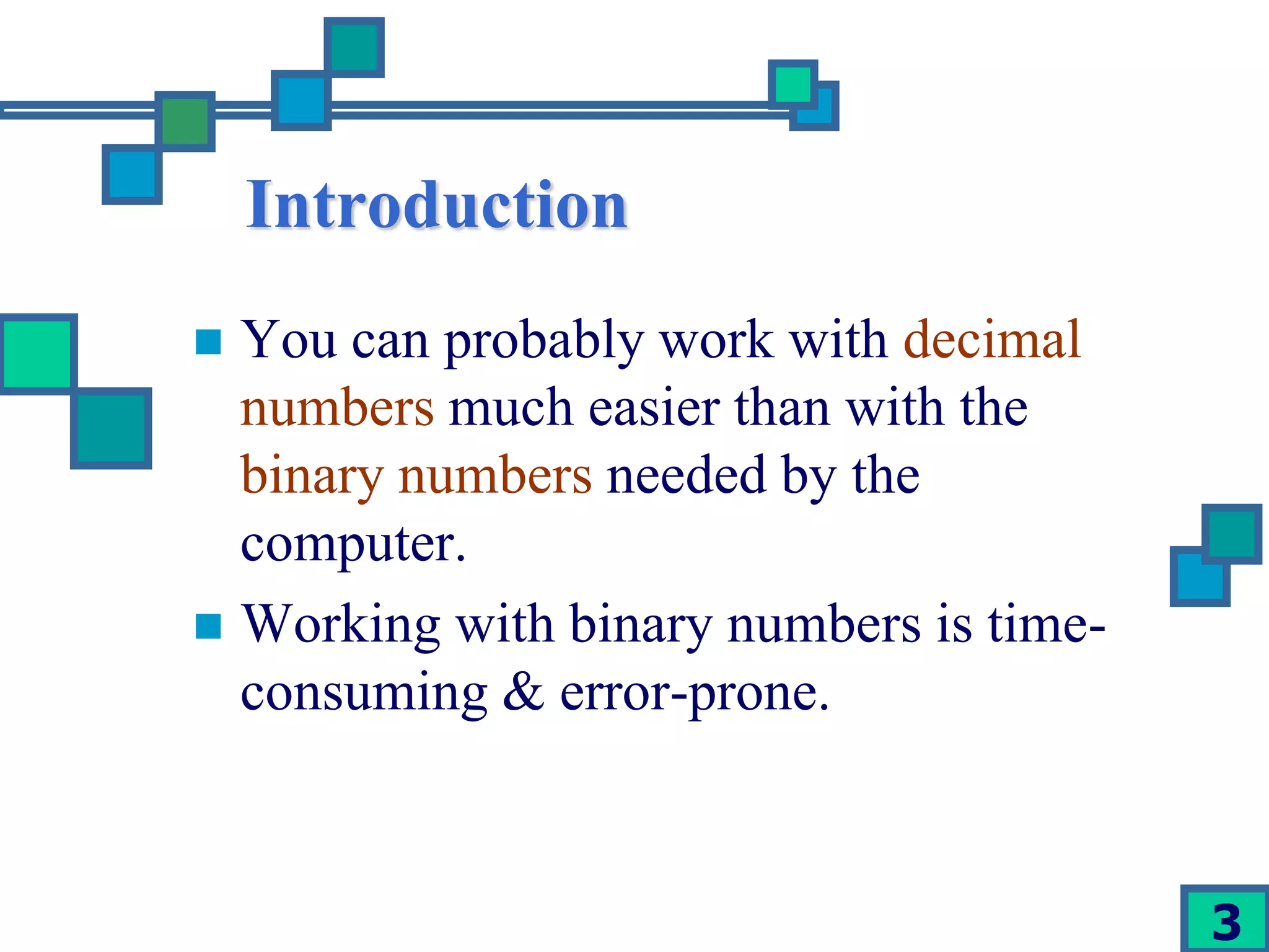 3 
Introduction 
 You can probably work with decimal 
numbers much easier than with the 
binary numbers needed by the 
computer. 
 Working with binary numbers is time-consuming 
& error-prone. 
 