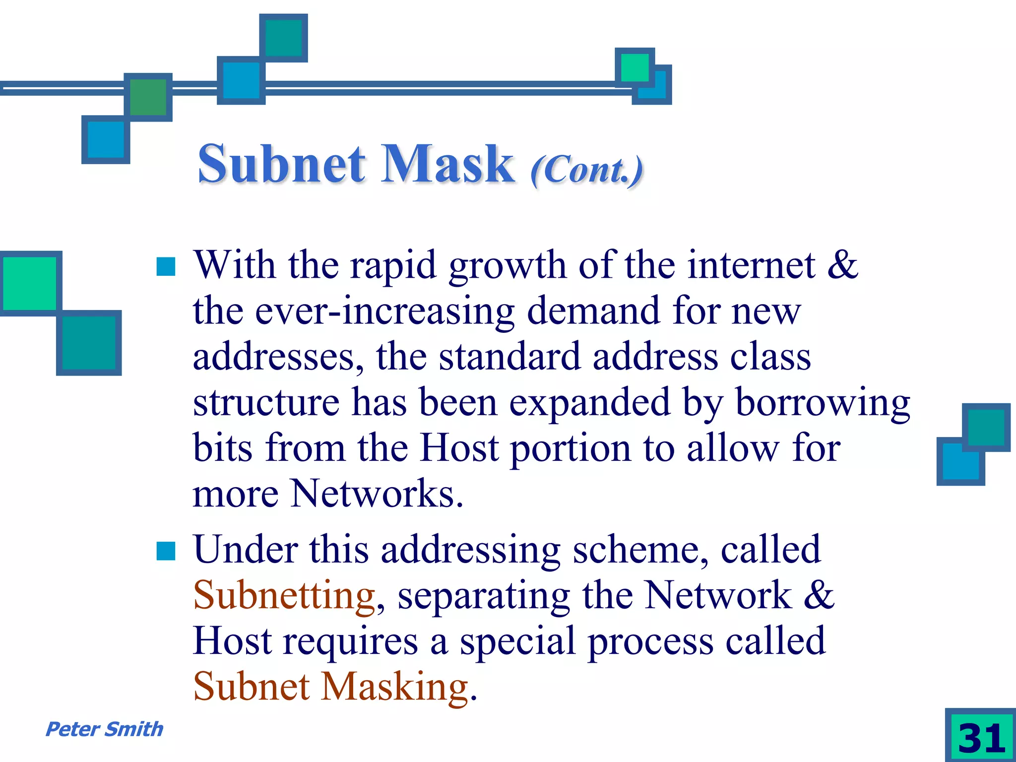 Subnet Mask (Cont.) 
 With the rapid growth of the internet & 
the ever-increasing demand for new 
addresses, the standard address class 
structure has been expanded by borrowing 
bits from the Host portion to allow for 
more Networks. 
 Under this addressing scheme, called 
Subnetting, separating the Network & 
Host requires a special process called 
Subnet Masking. 
Peter Smith 31 
 