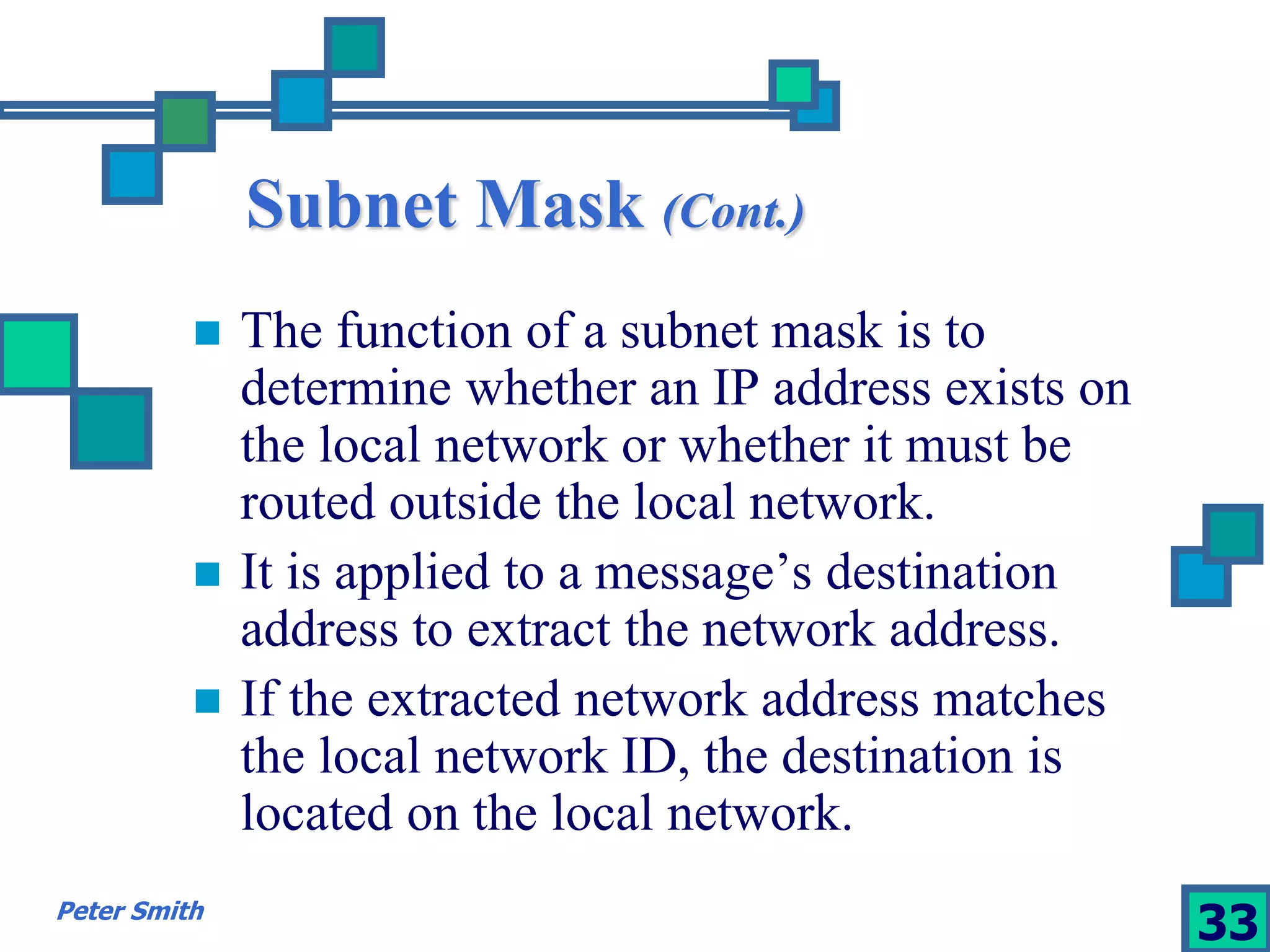 Subnet Mask (Cont.) 
 The function of a subnet mask is to 
determine whether an IP address exists on 
the local network or whether it must be 
routed outside the local network. 
 It is applied to a message’s destination 
address to extract the network address. 
 If the extracted network address matches 
the local network ID, the destination is 
located on the local network. 
Peter Smith 33 
 