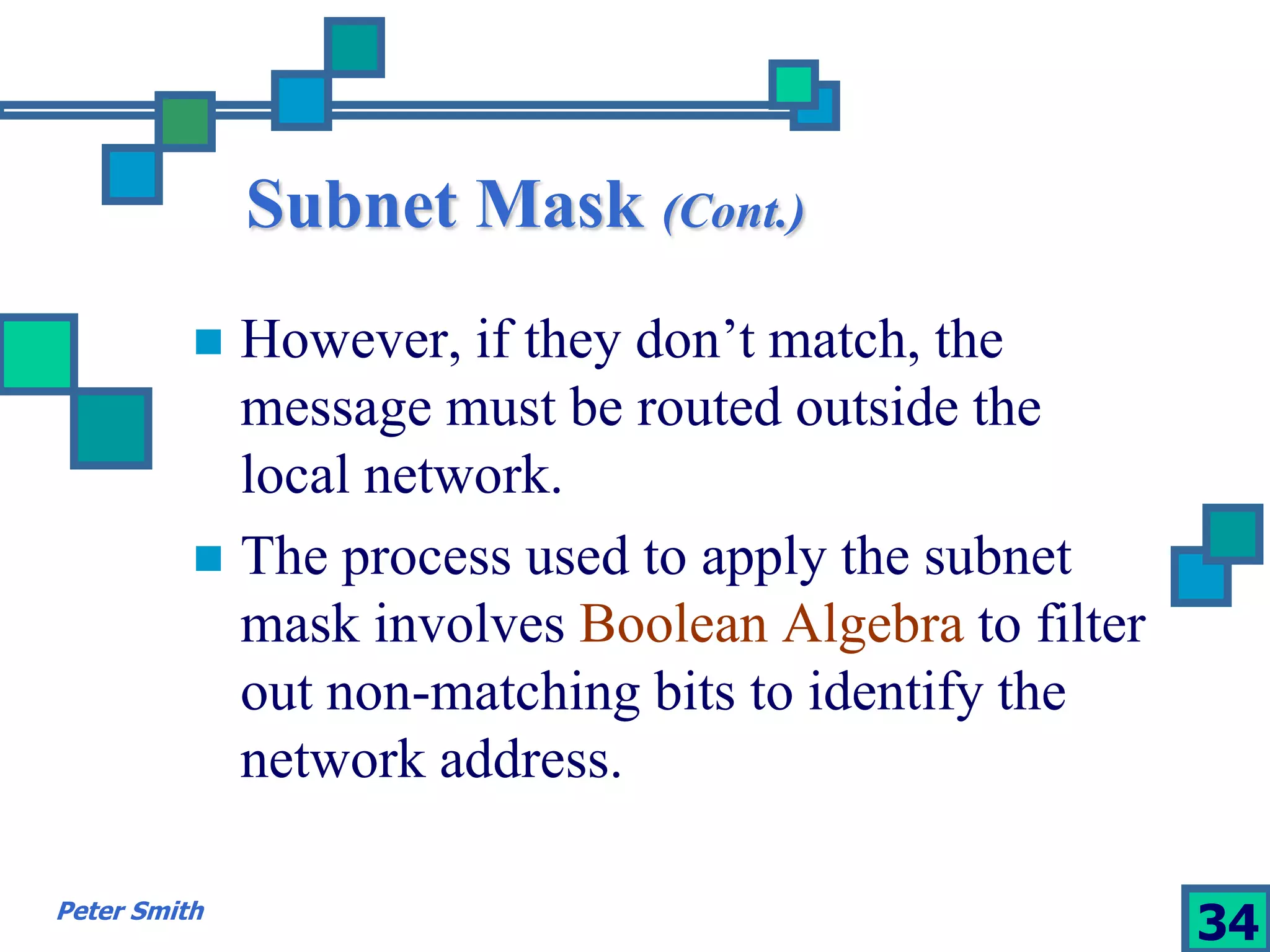 Subnet Mask (Cont.) 
 However, if they don’t match, the 
message must be routed outside the 
local network. 
 The process used to apply the subnet 
mask involves Boolean Algebra to filter 
out non-matching bits to identify the 
network address. 
Peter Smith 34 
 