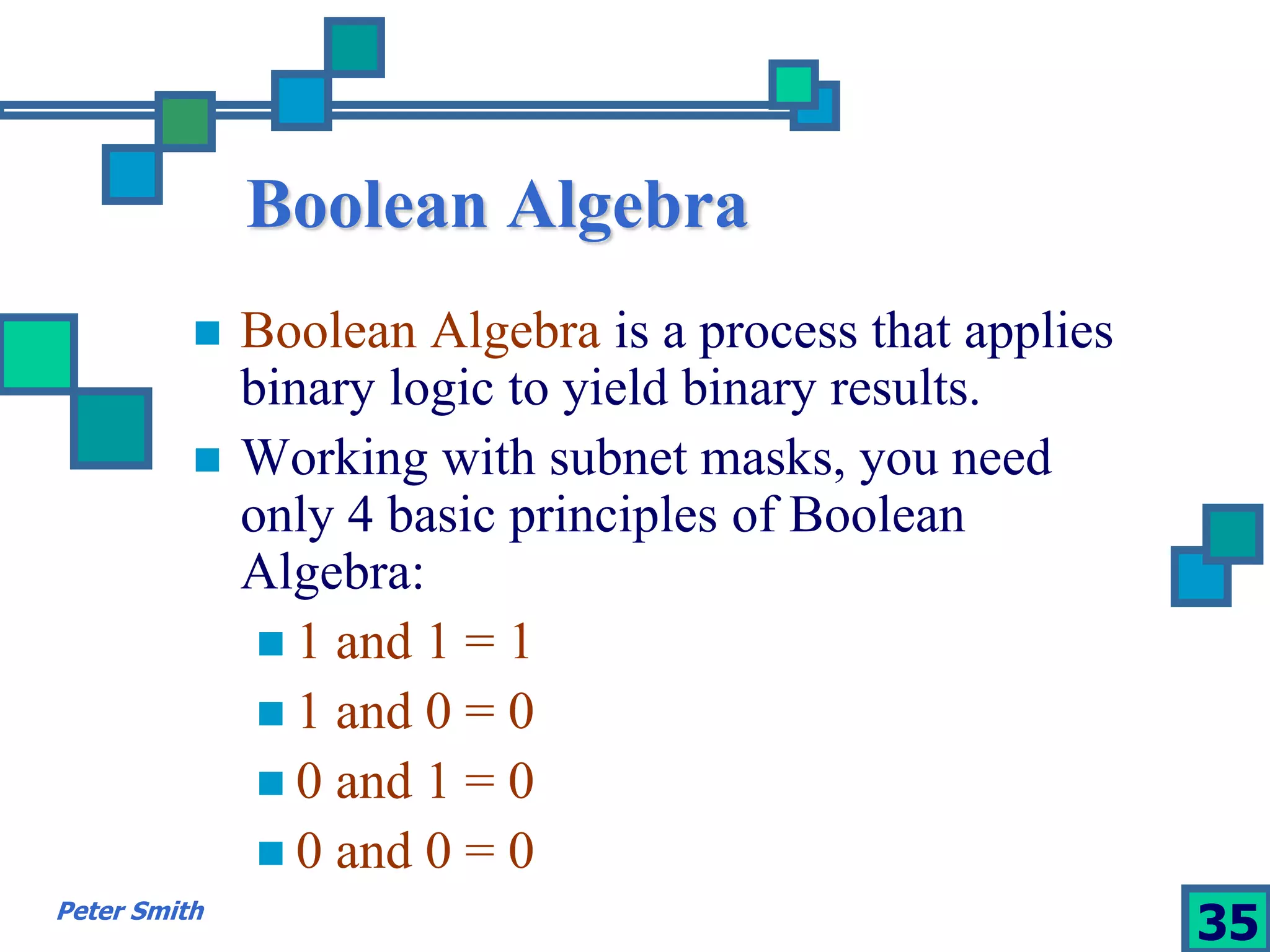 Boolean Algebra 
 Boolean Algebra is a process that applies 
binary logic to yield binary results. 
 Working with subnet masks, you need 
only 4 basic principles of Boolean 
Algebra: 
 1 and 1 = 1 
 1 and 0 = 0 
 0 and 1 = 0 
 0 and 0 = 0 
Peter Smith 35 
 