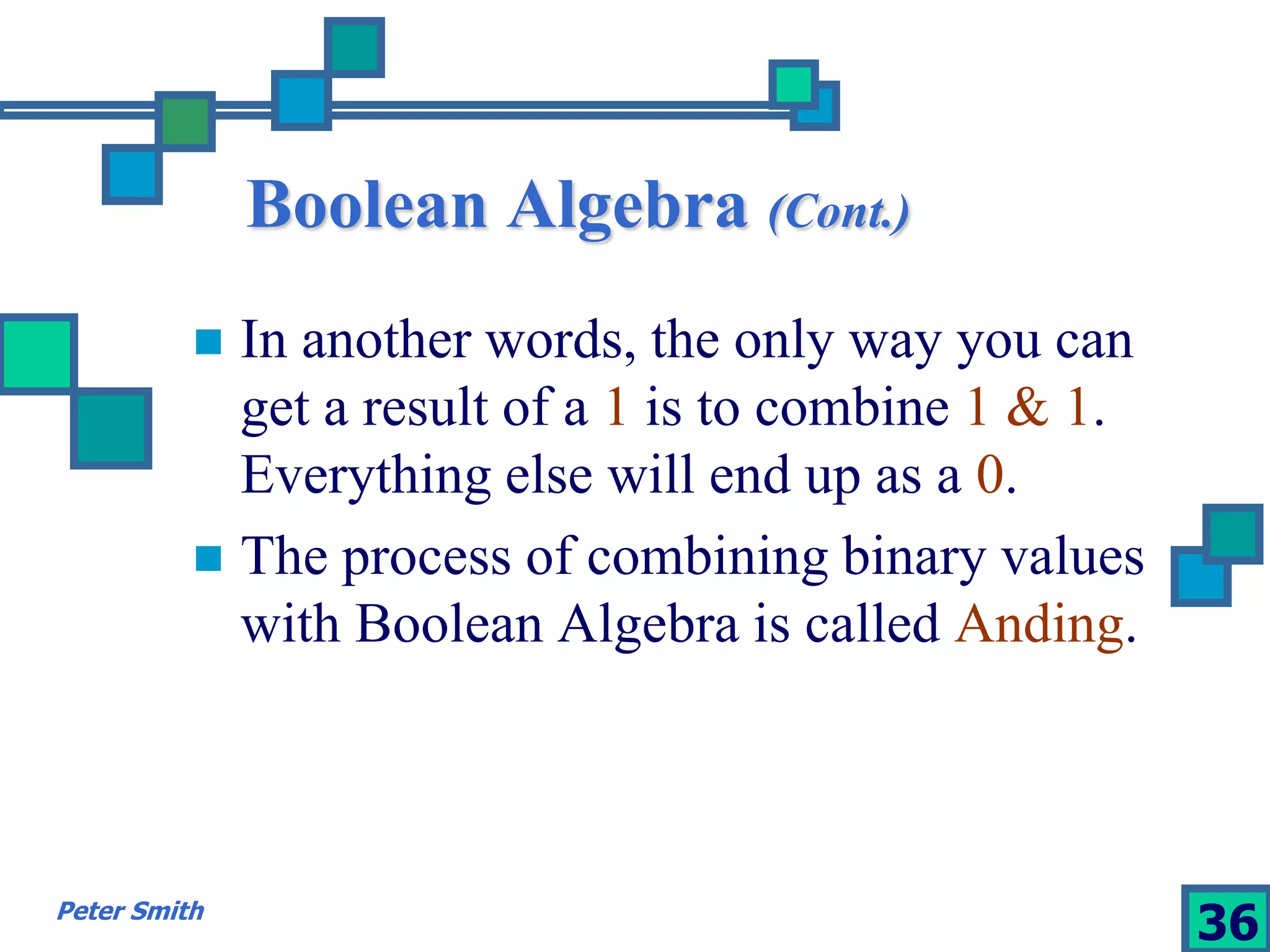 Boolean Algebra (Cont.) 
 In another words, the only way you can 
get a result of a 1 is to combine 1 & 1. 
Everything else will end up as a 0. 
 The process of combining binary values 
with Boolean Algebra is called Anding. 
Peter Smith 36 
 