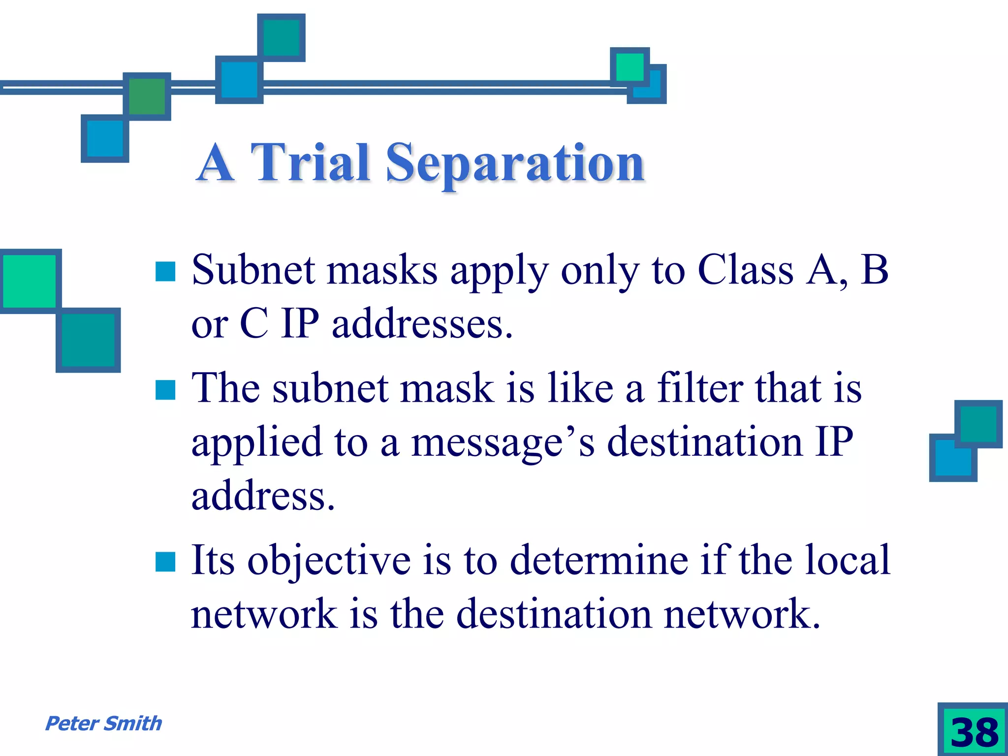 A Trial Separation 
 Subnet masks apply only to Class A, B 
or C IP addresses. 
 The subnet mask is like a filter that is 
applied to a message’s destination IP 
address. 
 Its objective is to determine if the local 
network is the destination network. 
Peter Smith 38 
 