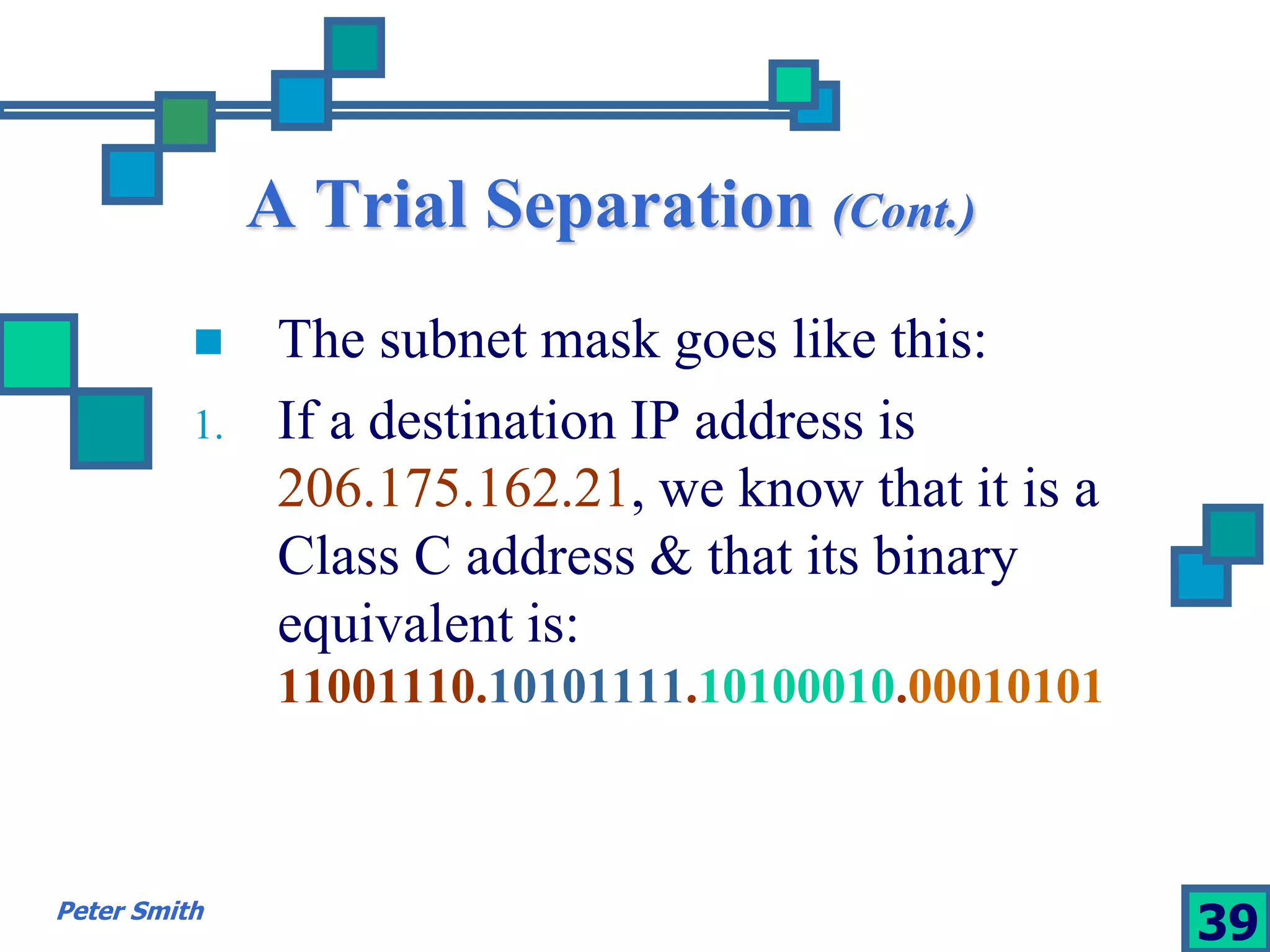 A Trial Separation (Cont.) 
 The subnet mask goes like this: 
1. If a destination IP address is 
206.175.162.21, we know that it is a 
Class C address & that its binary 
equivalent is: 
11001110.10101111.10100010.00010101 
Peter Smith 39 
 