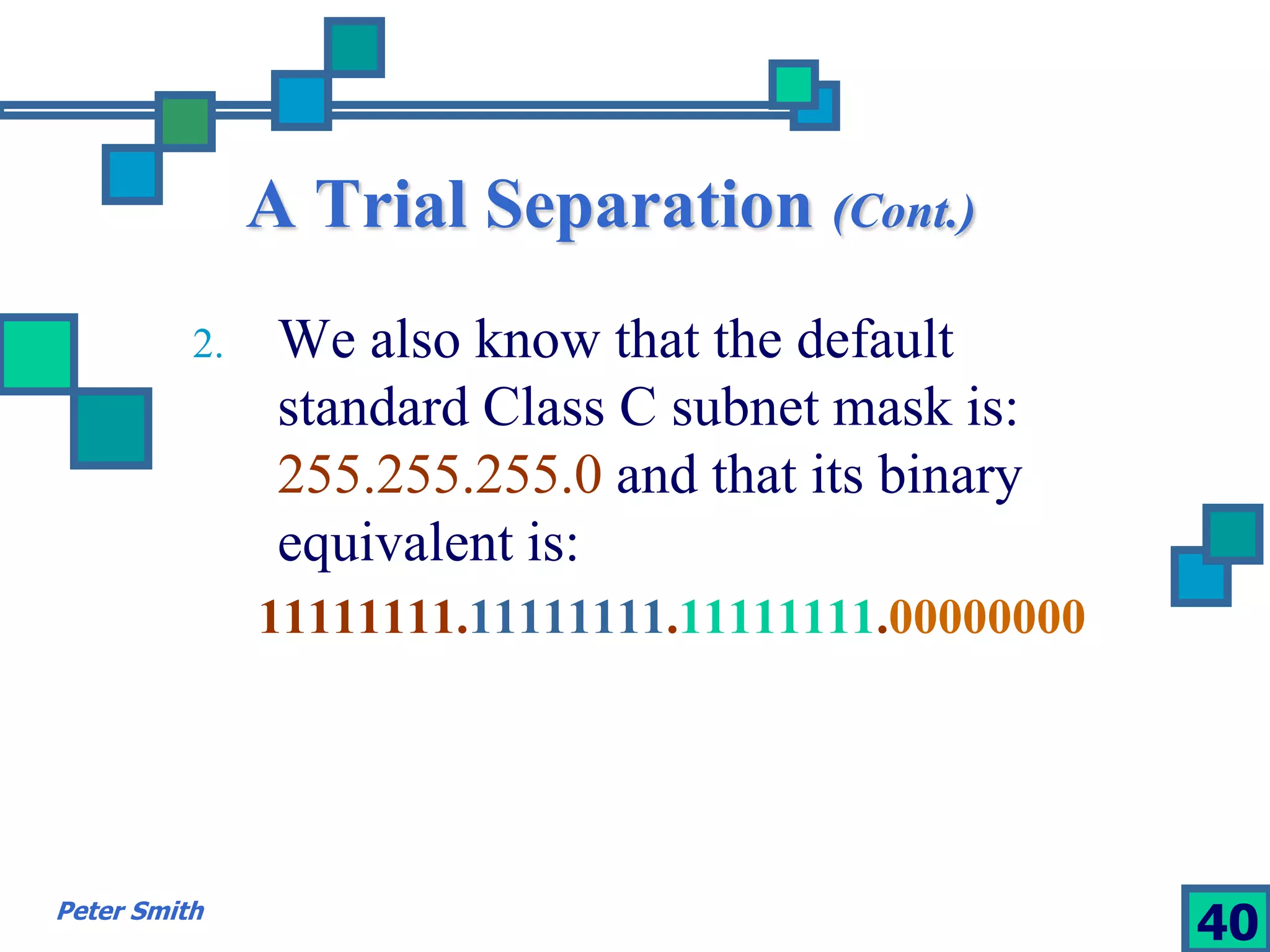 A Trial Separation (Cont.) 
2. We also know that the default 
standard Class C subnet mask is: 
255.255.255.0 and that its binary 
equivalent is: 
11111111.11111111.11111111.00000000 
Peter Smith 40 
 