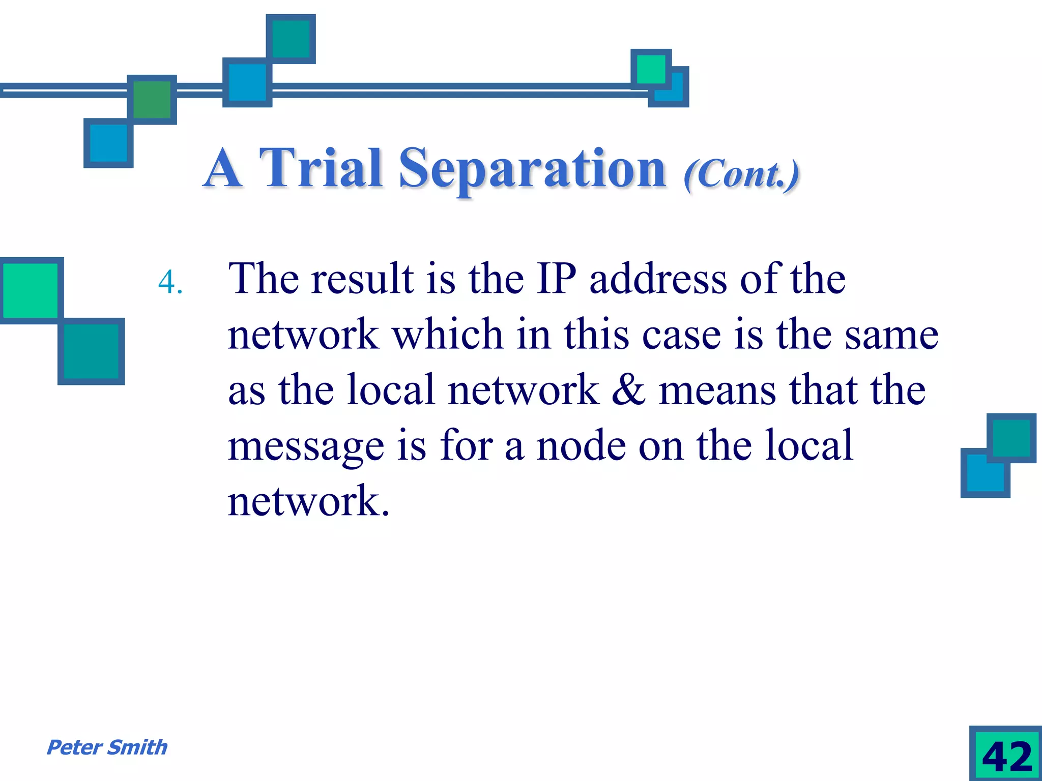 A Trial Separation (Cont.) 
4. The result is the IP address of the 
network which in this case is the same 
as the local network & means that the 
message is for a node on the local 
network. 
Peter Smith 42 
 